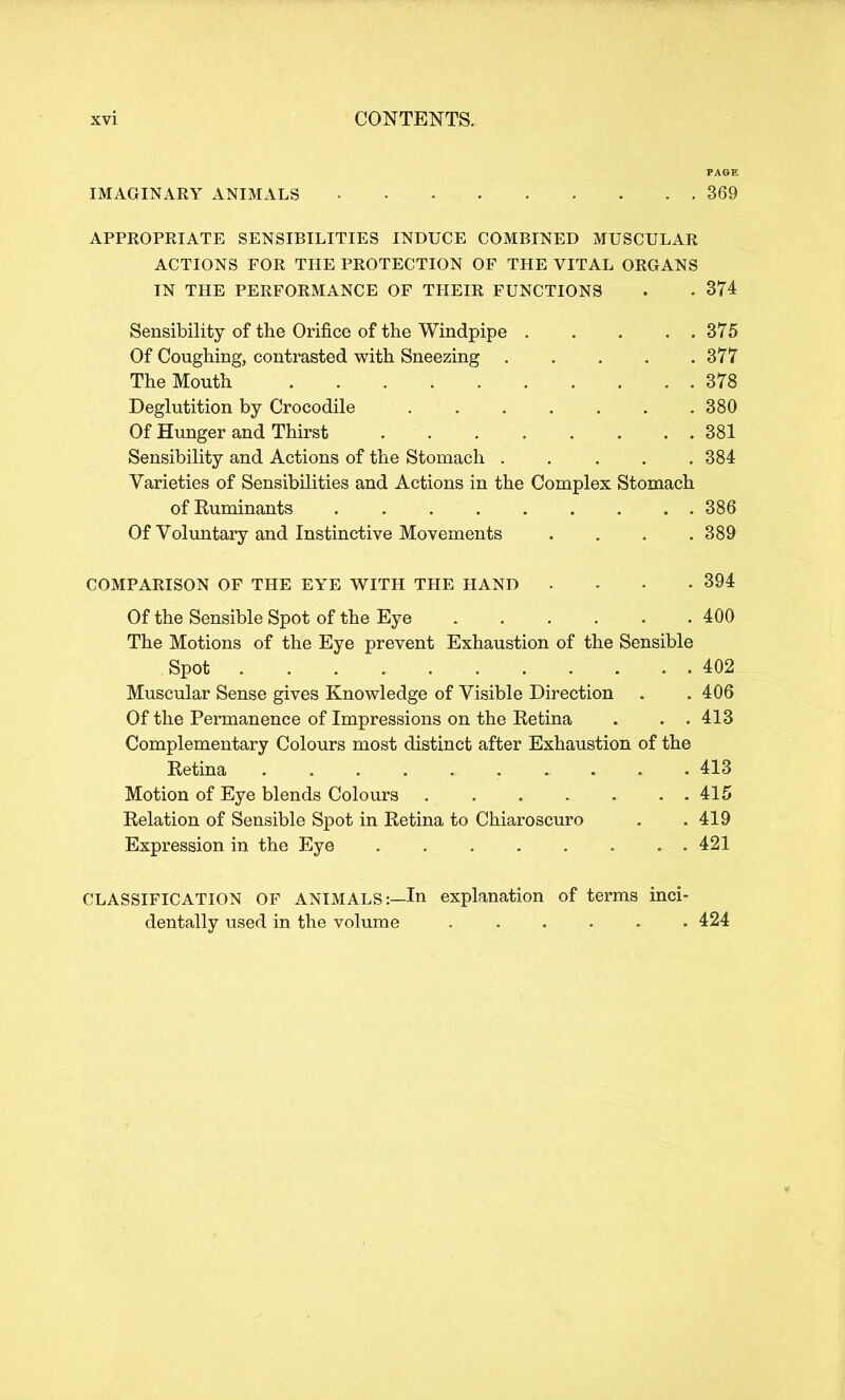 PAGE IMAGINARY ANIMALS 369 APPROPRIATE SENSIBILITIES INDUCE COMBINED MUSCULAR ACTIONS FOR THE PROTECTION OF THE VITAL ORGANS IN THE PERFORMANCE OF THEIR FUNCTIONS . • 374 Sensibility of the Orifice of the Windpipe 375 Of Coughing, contrasted with Sneezing 377 The Mouth 378 Deglutition by Crocodile 380 Of Hunger and Thirst 381 Sensibility and Actions of the Stomach 384 Varieties of Sensibilities and Actions in the Complex Stomach of Ruminants 386 Of Voluntary and Instinctive Movements .... 389 COMPARISON OF THE EYE WITH THE HAND . . • -394 Of the Sensible Spot of the Eye 400 The Motions of the Eye prevent Exhaustion of the Sensible Spot 402 Muscular Sense gives Knowledge of Visible Direction . .406 Of the Permanence of Impressions on the Retina . . . 413 Complementary Colours most distinct after Exhaustion of the Retina 413 Motion of Eye blends Colours 415 Relation of Sensible Spot in Retina to Chiaroscuro . .419 Expression in the Eye 421 CLASSIFICATION OF ANIMALS:—In explanation of terms inci- dentally used in the volume . . . . • .424