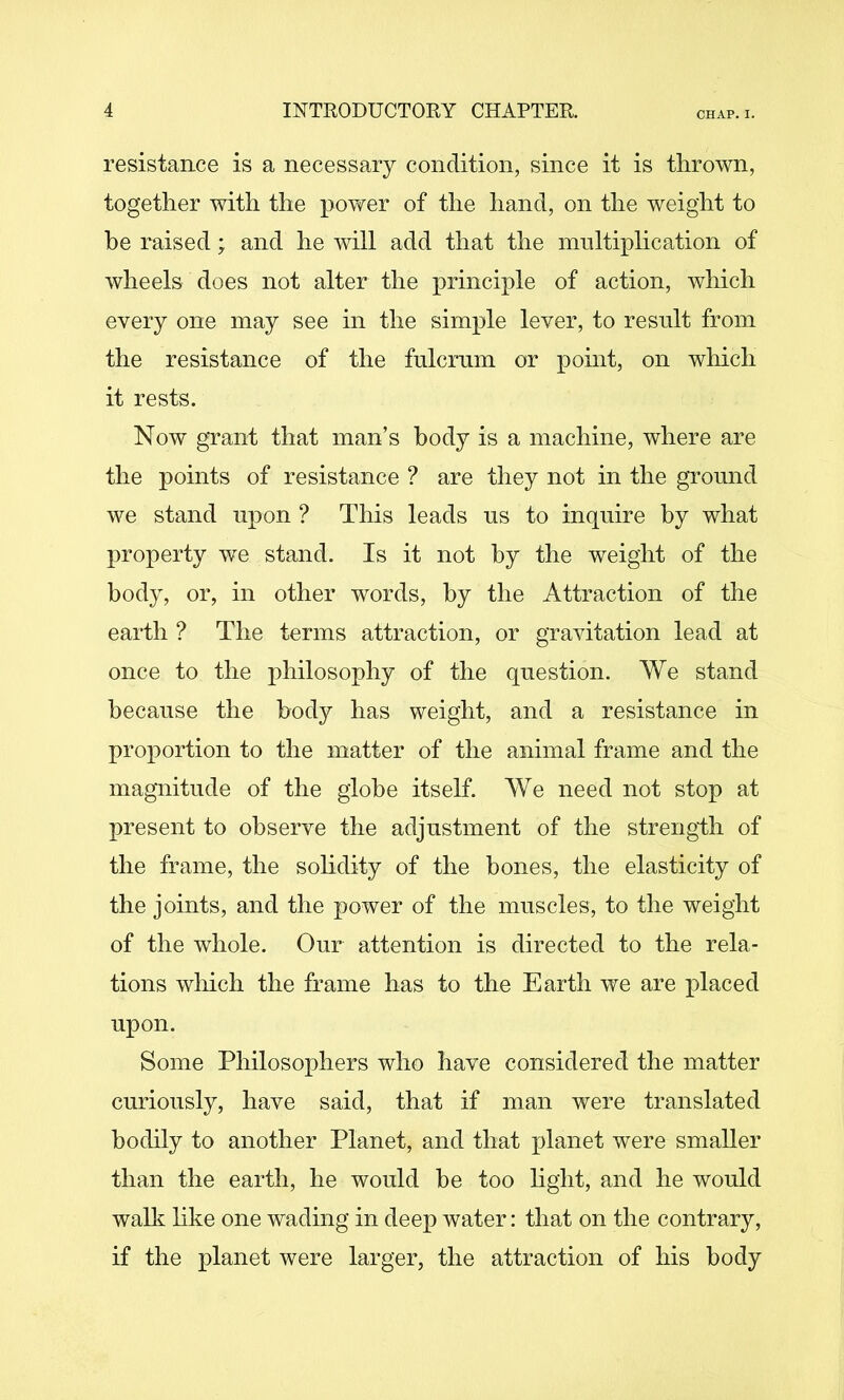 resistance is a necessary condition, since it is thrown, together with the power of the hand, on the weight to he raised; and he will add that the multiphcation of wheels does not alter the principle of action, which every one may see in the simple lever, to result from the resistance of the fulcrum or point, on wliich it rests. Now grant that man’s body is a machine, where are the points of resistance ? are they not in the ground we stand upon ? This leads us to inquire by what property we stand. Is it not by the weight of the body, or, in other words, by the Attraction of the earth ? The terms attraction, or gravitation lead at once to the philosophy of the question. We stand because the body has weight, and a resistance in proportion to the matter of the animal frame and the magnitude of the globe itself. We need not stop at present to observe the adjustment of the strength of the frame, the sohdity of the bones, the elasticity of the joints, and the power of the muscles, to the weight of the whole. Our attention is directed to the rela- tions which the frame has to the Earth we are placed upon. Some Philosophers who have considered the matter curiously, have said, that if man were translated bodily to another Planet, and that planet were smaller than the earth, he would be too hght, and he would walli hke one wading in deep water: that on the contrary, if the planet were larger, the attraction of his body