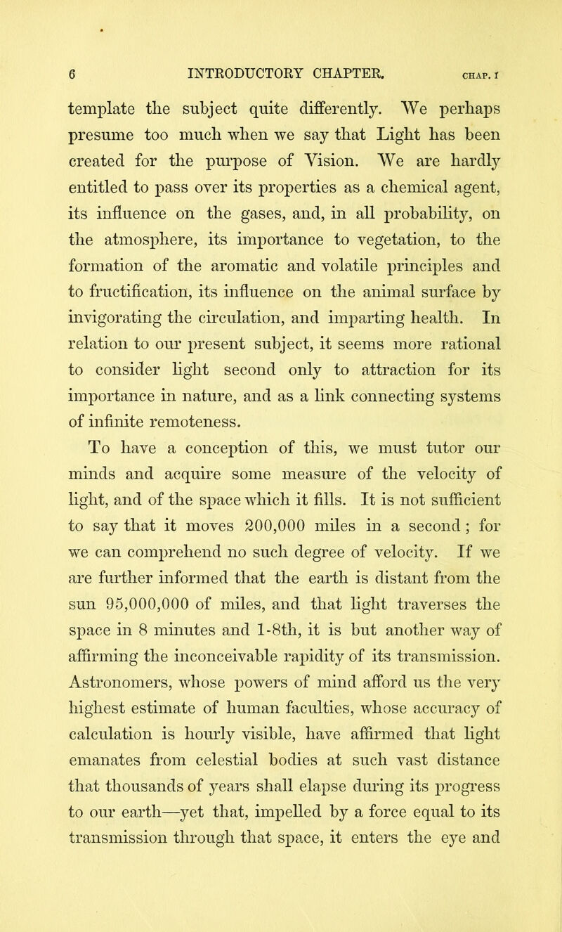 template the subject quite differently. We perhaps presume too much when we say that Light has been created for the purpose of Vision. We are hardly entitled to pass over its properties as a chemical agent, its influence on the gases, and, in all probabihty, on the atmosphere, its importance to vegetation, to the formation of the aromatic and volatile principles and to fructification, its influence on the animal surface by invigorating the circulation, and imparting health. In relation to our present subject, it seems more rational to consider hght second only to attraction for its importance in nature, and as a hnk connecting systems of infinite remoteness. To have a conception of this, we must tutor our minds and acquire some measure of the velocity of light, and of the space which it fills. It is not sufficient to say that it moves 200,000 miles in a second; for we can comprehend no such degree of velocity. If we are further informed that the earth is distant from the sun 95,000,000 of miles, and that hght traverses the space in 8 minutes and l-8th, it is but another way of affirming the inconceivable rapidity of its transmission. Astronomers, whose powers of mind afford us the very highest estimate of human faculties, whose accurac}^ of calculation is hourly visible, have affirmed that hght emanates from celestial bodies at such vast distance that thousands of years shall elapse during its progress to our earth—yet that, impehed by a force equal to its transmission through that space, it enters the eye and