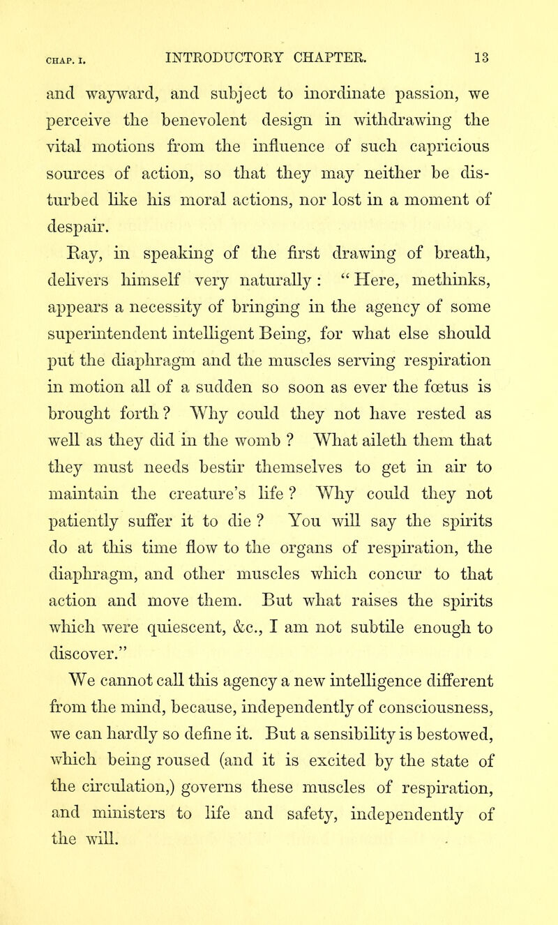 and wayivard, and subject to inordinate passion, we perceive tlie benevolent design in withdrawing the vital motions from the influence of such capricious sources of action, so that they may neither be dis- turbed like his moral actions, nor lost in a moment of despair. Eay, in speaking of the first drawing of breath, dehvers himself very naturally: ‘‘ Here, methinks, appears a necessity of bringing in the agency of some superintendent intelligent Being, for what else should put the diaphragm and the muscles serving respiration in motion all of a sudden so soon as ever the foetus is brought forth ? Why could they not have rested as well as they did in the womb ? What aileth them that they must needs bestir themselves to get m air to maintain the creature’s life ? Why could they not patiently suffer it to die ? You will say the spirits do at this time flow to the organs of respiration, the diaphragm, and other muscles which concur to that action and move them. But what raises the spirits which were quiescent, &c., I am not subtile enough to discover.” We cannot call this agency a new intelligence different from the mind, because, independently of consciousness, we can hardly so define it. But a sensibihty is bestowed, which being roused (and it is excited by the state of the circulation,) governs these muscles of respiration, and ministers to life and safety, independently of the will.