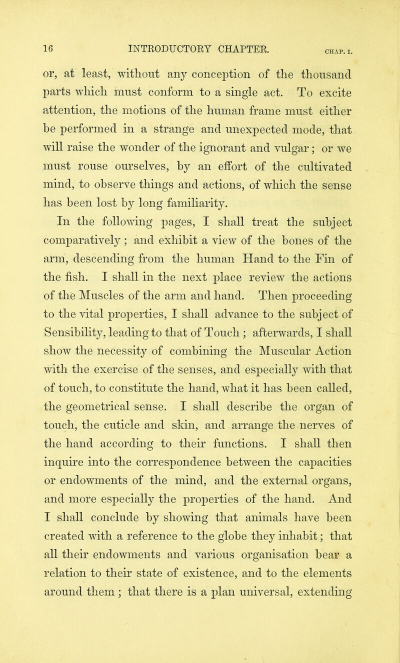 CHAP, I. or, at least, without any conception of the thousand parts which must conform to a single act. To excite attention, the motions of the human frame must either be performed in a strange and unexpected mode, that will raise the wonder of the ignorant and vulgar; or we must rouse ourselves, by an effort of the cultivated mind, to observe things and actions, of which the sense has been lost by long familiarity. In the following pages, I shall treat the subject comparatively; and exhibit a view of the bones of the arm, descending from the human Hand to the Fin of the fish. I shall in the next place review the actions of the Muscles of the arm and hand. Then proceeding to the vital properties, I shall advance to the subject of Sensibihty, leading to that of Touch ; afterwards, I shall show the necessity of combining the Muscular Action with the exercise of the senses, and especially with that of touch, to constitute the hand, what it has been called, the geometrical sense. I shall describe the organ of touch, the cuticle and skin, and arrange the nerves of the hand according to their functions. I shall then inquire into the correspondence between the capacities or endowments of the mind, and the external organs, and more especially the properties of the hand. And I shall conclude by showing that animals have been created with a reference to the globe they inhabit; that all their endowments and various organisation bear a relation to their state of existence, and to the elements around them ; that there is a plan universal, extending