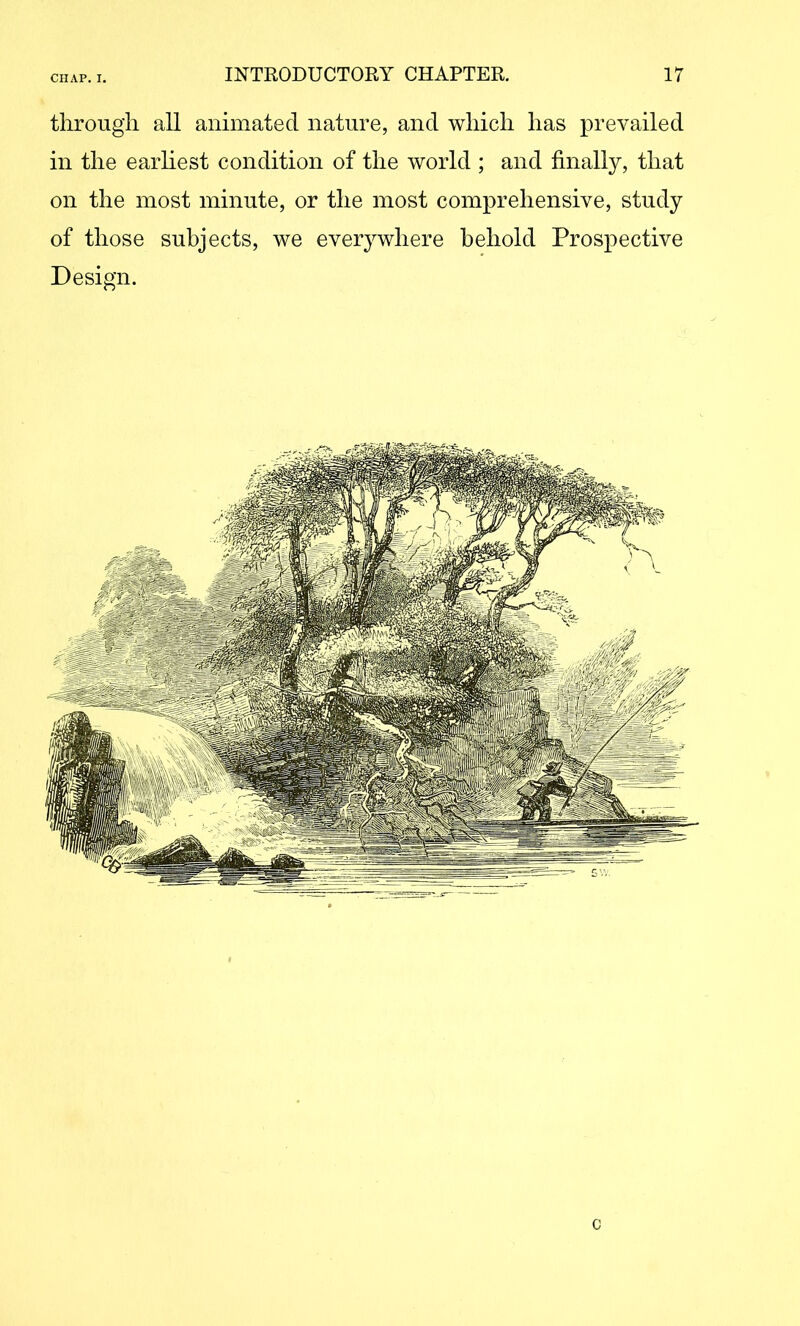 through all animated nature, and which has prevailed in the earliest condition of the world ; and finally, that on the most minute, or the most comprehensive, study of those subjects, we everywhere behold Prospective Design. c