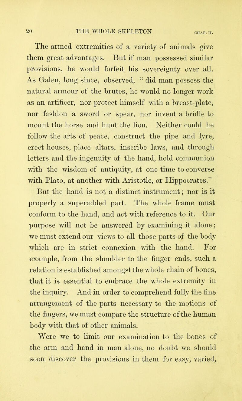 CHAP. II. The armed extremities of a variety of animals give them great advantages. But if man possessed similar provisions, he would forfeit his sovereignty over all. As Galen, long since, observed, “ did man possess the natural armour of the brutes, he would no longer work as an artificer, nor protect himself with a breast-plate, nor fashion a sword or spear, nor invent a bridle to mount the horse and hunt the lion. Neither could he follow the arts of peace, construct the pipe and lyre, erect houses, place altars, inscribe laws, and through letters and the ingenuity of the hand, hold communion with the wisdom of antiquity, at one time to converse with Plato, at another with Aristotle, or Hippocrates.” But the hand is not a distinct instrument; nor is it properly a superadded part. The whole frame must conform to the hand, and act with reference to it. Our purpose will not be answered by examining it alone; we must extend our views to all those parts of the body which are in strict connexion with the hand. For example, from the shoulder to the finger ends, such a relation is established amongst the whole chain of bones, that it is essential to embrace the whole extremity in tlie inquiry. And m order to comprehend fully the fine arrangement of the parts necessary to the motions of the fingers, we must compare the structure of the human body with that of other animals. Were we to limit our examination to the bones of the arm and hand in man alone, no doubt we should soon discover the provisions in them for easy, varied,