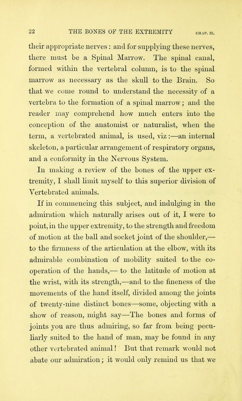 CHAP. II. their appropriate nerves : and for supplying these nerves, there must be a Spinal Marrow. The spinal canal, formed within the vertebral column, is to the spinal marrow as necessary as the skull to the Brain. So that we come round to understand the necessity of a vertebra to the formation of a spinal marrow; and the reader may comprehend how much enters into the conception of the anatomist or naturahst, when the term, a vertebrated animal, is used, viz:—an internal skeleton, a particular arrangement of respiratory organs, and a conformity in the Nervous System. In making a review of the bones of the upper ex- tremity, I shall limit myself to this superior division of Vertebrated animals. If in commencing this subject, and indulging in the admiration which naturally arises out of it, I were to point, in the upper extremity, to the strength and freedom of motion at the ball and socket joint of the shoulder,— to the firmness of the articulation at the elbow, with its admirable combination of mobility suited to the co- operation of the hands,— to the latitude of motion at the wrist, with its strength,—and to the fineness of the movements of the hand itself, divided among the jomts of twenty-nine distinct bones—some, objecting with a show of reason, might say—The bones and forms of joints you are thus admirmg, so far from being pecu- harly suited to the hand of man, may be found in any other vertebrated animal! But that remark would not abate our admiration; it would only remind us that we