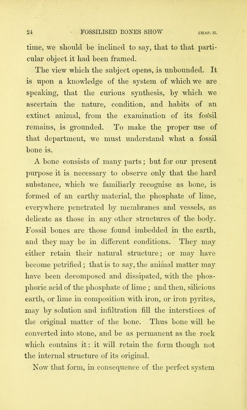 time, we slioulcl be inclined to say, that to that parti- cular object it bad been framed. The view which the subject opens, is unbounded. It is upon a knowledge of the system of which we are spealdng, that the curious synthesis, by wliich we ascertain the nature, condition, and habits of an extinct animal, from the examination of its fossil remains, is grounded. To make the proper use of that department, we must understand what a fossil bone is. A bone consists of many parts; but for our present purpose it is necessary to observe only that the hard substance, which we familiarly recognise as bone, is formed of an earthy material, the phosphate of lime, everywhere penetrated by membranes and vessels, as delicate as those in any other structimes of the body. Fossil bones are those found imbedded in the earth, and they may be in different conditions. They may either retain their natural structure; or may have become petrified; that is to say, the anifnal matter may have been decomposed and dissipated, with the phos- phoric acid of the phosphate of lime ; and then, silicious earth, or lime in composition with iron, or iron pyrites, may by solution and infiltration fill the interstices of the original matter of the bone. Thus bone will be converted into stone, and be as permanent as the rock which contains it: it will retain the form though not the internal structure of its original. Now that form, in consequence of the perfect system