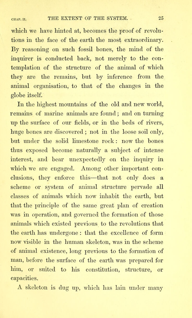 which we have hinted at, becomes the proof of revolu- tions in the face of the earth the most extraordinary. By reasoning on such fossil bones, the mind of the inquirer is conducted back, not merely to the con- templation of the structure of the animal of which they are the remains, but by inference from the animal organisation, to that of the changes in the globe itself. In the highest mountains of the old and new world, remains of marine animals are found; and on turning up the surface of our fields, or in the beds of rivers, huge bones are discovered; not in the loose soil only, hut under the solid hmestone rock : now the hones thus exposed become naturally a subject of intense interest, and hear unexpectedly on the inquiry in which we are engaged. Among other important con- clusions, they enforce this—that not only does a scheme or system of animal structure pervade all classes of animals which now inhabit the earth, hut that the principle of the same great plan of creation was in operation, and governed the formation of those animals which existed previous to the revolutions that the earth has undergone : that the excellence of form now visible in the human skeleton, was in the scheme of animal existence, long previous to the formation of man, before the surface of the earth was prepared for him, or suited to his constitution, structure, or capacities. A skeleton is dug up, which has lain under many