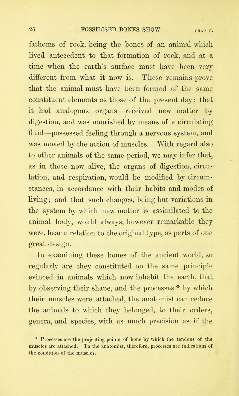 CHAP II. fathoms of rock, being the hones of an animal which lived antecedent to that formation of rock, and at a time when the earth’s surface must have been very different from what it now is. These remains prove that the animal must have been formed of the same constituent elements as those of the present day; that it had analogous organs—received new matter by digestion, and was nourished by means of a circulating fluid—possessed feeling through a nervous system, and was moved by the action of muscles. With regard also to other animals of the same period, we may infer that, as in those now alive, the organs of digestion, circu- lation, and respiration, would be modified by circum- stances, in accordance with their habits and modes of living; and that such changes, being but variations in the system by which new matter is assimilated to the animal body, would always, however remarkable they were, hear a relation to the original type, as parts of one great design. In examining these hones of the ancient world, so regularly are they constituted on the same principle evinced in animals which now inhabit the earth, that by observing their shape, and the processes by which their muscles were attached, the anatomist can reduce the animals to which they belonged, to their orders, genera, and species, with as much precision as if the * Processes are the projecting points of bone by which the tendons of the muscles are attached. To the anatomist, therefore, processes are indications of the condition of the muscles.