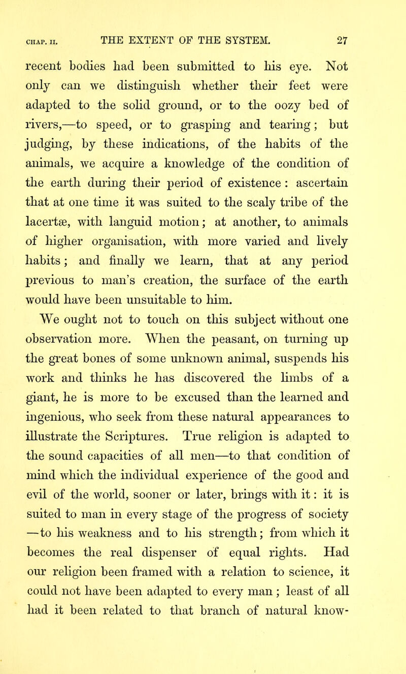 recent bodies had been submitted to his eye. Not only can we distinguish whether their feet were adajDted to the solid ground, or to the oozy bed of rivers,—to speed, or to grasping and tearing; but judging, by these indications, of the habits of the animals, we acquire a knowledge of the condition of the earth during their period of existence : ascertain that at one time it was suited to the scaly tribe of the lacertse, with languid motion; at another, to animals of higher organisation, with more varied and hvely habits; and finally we learn, that at any period previous to man’s creation, the surface of the earth would have been unsuitable to him. We ought not to touch on this subject without one observation more. When the peasant, on turning up the great bones of some unknown animal, suspends his work and thinks he has discovered the hmbs of a giant, he is more to be excused than the learned and ingenious, who seek from these natural appearances to illustrate the Scriptures. True rehgion is adapted to the sound capacities of all men—to that condition of mind which the individual experience of the good and evil of the world, sooner or later, brings with it: it is suited to man in every stage of the progress of society —to his weakness and to his strength; from which it becomes the real dispenser of equal rights. Had our rehgion been framed with a relation to science, it could not have been adapted to every man; least of all had it been related to that branch of natural know-