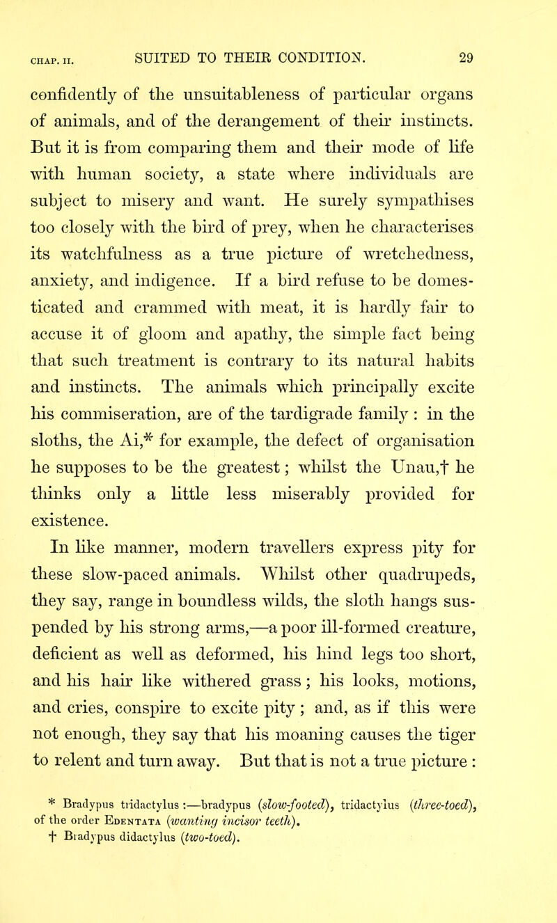 confidently of the unsuitableness of particular organs of animals, and of the derangement of their instincts. But it is from comparing them and their mode of hfe with human society, a state where individuals are subject to misery and want. He surely sympathises too closely with the bird of prey, when he characterises its watchfulness as a true picture of wretchedness, anxiety, and indigence. If a bird refuse to he domes- ticated and crammed with meat, it is hardly fair to accuse it of gloom and apathy, the simple fact being that such treatment is contrary to its natural habits and instincts. The animals which principally excite his commiseration, are of the tardigTade family : in the sloths, the Ai,* for example, the defect of organisation he supposes to be the greatest; whilst the Unau,t he thinks only a little less miserably provided for existence. In hke manner, modern travellers express pity for these slow-paced animals. Whilst other quadrupeds, they say, range in boundless wilds, the sloth hangs sus- pended by his strong arms,—a poor ill-formed creature, deficient as well as deformed, his hind legs too short, and his hair like withered grass; his looks, motions, and cries, conspire to excite pity; and, as if this were not enough, they say that his moaning causes the tiger to relent and turn away. But that is not a true picture : * Bradypus tridactylus :—bradypus {slow-footed)^ tridactylus {three-toed), of the order Edentata {wanting incisor teeth). t Bradypus didactylus {two-toed).