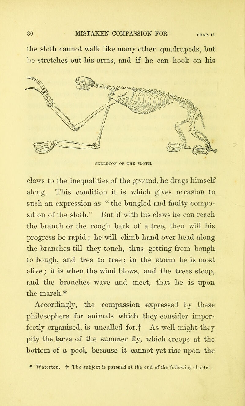 CHAP. II. tlie slotli cannot walk like many other quadrupeds, but he stretches out his arms, and if he can hook on his claws to the inequalities of the ground, he drags himself along. This condition it is which gives occasion to such an expression as “ the bungled and faulty compo- sition of the sloth.” But if with his claws he can reach the branch or the rough bark of a tree, then will his 2)rogTess be rapid; he will climb hand over head along the branches till they touch, thus getting from bough to bough, and tree to tree; in the storm he is most ahve ; it is when tlie wind blows, and tlie trees stoop, and the branches wave and meet, that he is upon the march.* Accordingly, the compassion expressed by these philosophers for animals which they consider imper- fectly organised, is uncalled for.f As well might they pity the larva of the summer fly, which creeps at the bottom of a pool, because it cannot yet rise upon tlie Waterton. f The suhje-ct is pursucji at tlse end of the following chapter.