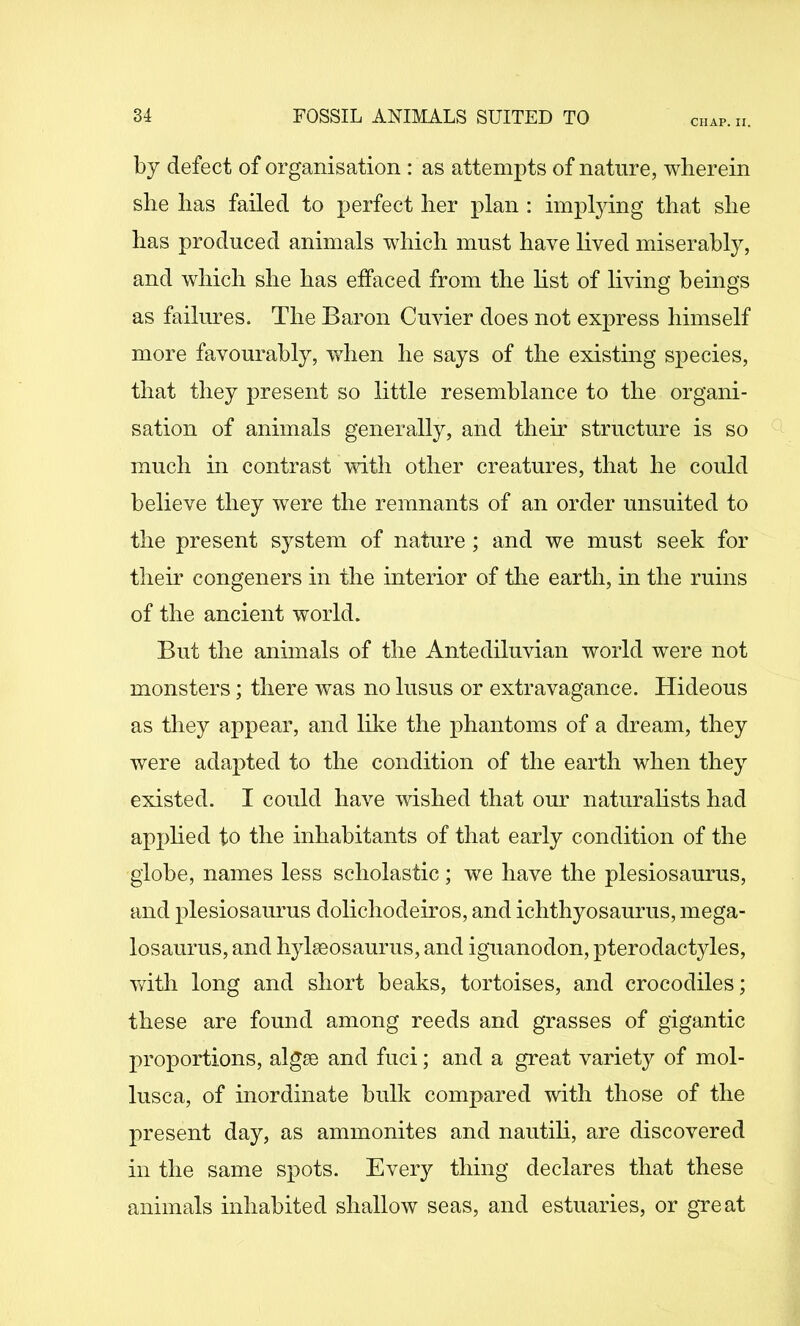CHAP. II. by defect of organisation : as attempts of nature, wherein she has failed to perfect her plan : implying that she has produced animals which must have lived miserably, and which she has effaced from the hst of living beings as failures. The Baron Cuvier does not express himself more favourably, when he says of the existing species, that they present so little resemblance to the organi- sation of animals generally, and their structure is so much in contrast with other creatures, that he could believe they were the remnants of an order unsuited to the present system of nature ; and we must seek for them congeners in the interior of tlie earth, in the ruins of the ancient world. But the animals of the Antediluvian world were not monsters; there was no lusus or extravagance. Hideous as tliey appear, and like the phantoms of a dream, they were ada^^ted to the condition of the earth when they existed. I could have wished that our naturahsts had applied to the inhabitants of that early condition of the globe, names less scholastic; we have the plesiosaurus, and plesiosaurus dolichodeiros, and ichthyosaurus, mega- losaurus, and hylseosaurus, and iguanodon, pterodactyles, witli long and short heaks, tortoises, and crocodiles; these are found among reeds and grasses of gigantic proportions, algse and fuci; and a great variety of mol- lusca, of inordinate bulk compared with those of the present day, as ammonites and nautili, are discovered in the same spots. Every thing declares that these animals inhabited shallow seas, and estuaries, or gveat