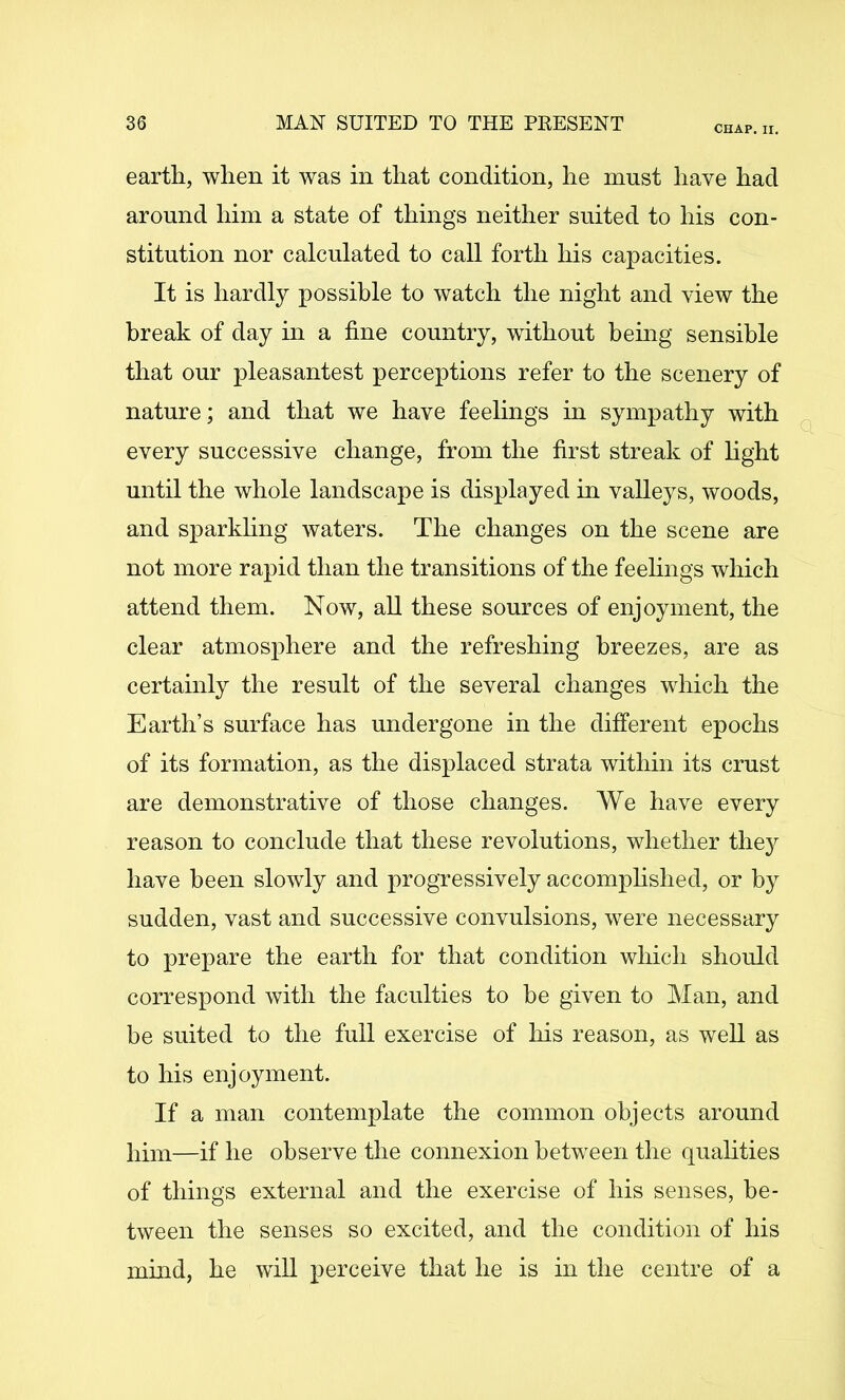 CHAP. II. earth, when it was in that condition, he must have had around him a state of things neither suited to his con- stitution nor calculated to call forth his capacities. It is hardly possible to watch the night and view the break of day in a fine country, without being sensible that our pleasantest perceptions refer to the scenery of nature; and that we have feelings in sympathy with every successive change, from the first streak of hght until the whole landscape is displayed in valleys, woods, and sparkhng waters. The changes on the scene are not more rapid than the transitions of the feehngs which attend them. Now, aU these sources of enjoyment, the clear atmosphere and the refreshing breezes, are as certainly the result of the several changes which the Earth’s surface has undergone in the different epochs of its formation, as the displaced strata within its crust are demonstrative of those changes. We have every reason to conclude that these revolutions, whether the}^ have been slowly and progressively accomphshed, or by sudden, vast and successive convulsions, were necessary to prepare the earth for that condition which should correspond with the faculties to he given to Man, and be suited to the full exercise of liis reason, as well as to his enjoyment. If a man contemplate the common objects around him—if he observe the connexion between the quahties of things external and the exercise of his senses, be- tween the senses so excited, and the condition of his mind, he will perceive that he is in the centre of a