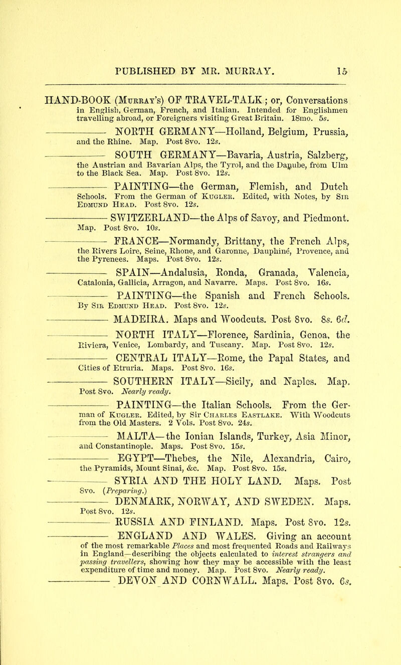 HAND-BOOK (Murkay’s) OF TRAVEL-TALK; or, Conversations in English, German, French, and Italian. Intended for Englishmen travelling abroad, or Foreigners visiting Great Britain. 18mo. 5s. NORTH GERMANY—Holland, Belgium, Prussia, and the Rhine. Map. Post 8vo. 12s. SOUTH GERMANY—Bavaria, Austria, Salzberg, the Austrian and Bavarian Alps, the Tyrol, and the Danube, from Ulm to the Black Sea. Map. Post 8vo. 12s. PAINTING—the German, Flemish, and Dutch Schools. From the German of Kuglek. Edited, with Notes, by Sin Edmund Head. Post 8vo. 12s. SWITZERLAND—the Alps of Savoy, and Piedmont. Map. Post 8vo. 10s. FRANCE—Normandy, Brittany, the French Alps, the Rivers Loire, Seine, Rhone, and Garonne, Dauphine, Provence, and the Pyrenees. Maps. Post 8vo. 12s. SPAIN—Andalusia, Ronda, Granada, Valencia, Catalonia, Gallicia, Arragon, and Navarre. Maps. Post 8vo. 16s. PAINTING—the Spanish and French Schools. By Sir Edmund Head. Post 8vo. 12s. MADEIRA. Maps and Woodcuts. Post 8vo. 85. 6cZ. NORTH ITALY—Florence, Sardinia, Genoa, the Riviera, Venice, Lombardy, and Tuscany. Map. Post 8vo. 12s. —— CENTRAL ITALY—Rome, the Papal States, and Cities of Etruria. Maps. Post 8vo. 16s. SOUTHERN ITALY—Sicily, and Naples. Map. Post 8vo. Nearly ready. PAINTING—the Italian Schools. From the Ger- man of Kugler. Edited, by Sir Charles Eastlake. With Woodcuts from the Old Masters. 2 Vols. Post 8vo. 24s. MALTA—the Ionian Islands, Turkey, Asia Minor, and Constantinople. Maps. Post 8vo. 15s. EGYPT—Thebes, the Nile, Alexandria, Cairo, the Pyramids, Mount Sinai, &c. Map. Post 8vo. 15s. SYRIA AND THE HOLY LAND. Maps. Post 8vo. {Preparing.) DENMARK, NORWAY, AND SWEDEN. Maps. Post 8vo. 12s. RUSSIA AND FINLAND. Maps. Post 8vo. 12^. ENGLAND AND WALES. Giving an account of the most remarkable Places and most frequented Roads and Railways in England—describing the objects calculated to interest strangers and passing travellers, showing how they may be accessible with the least expenditure of time and money. Map. Post 8vo. Nearly ready. DEVON AND CORNWALL. Maps. Post 8vo. 6s.