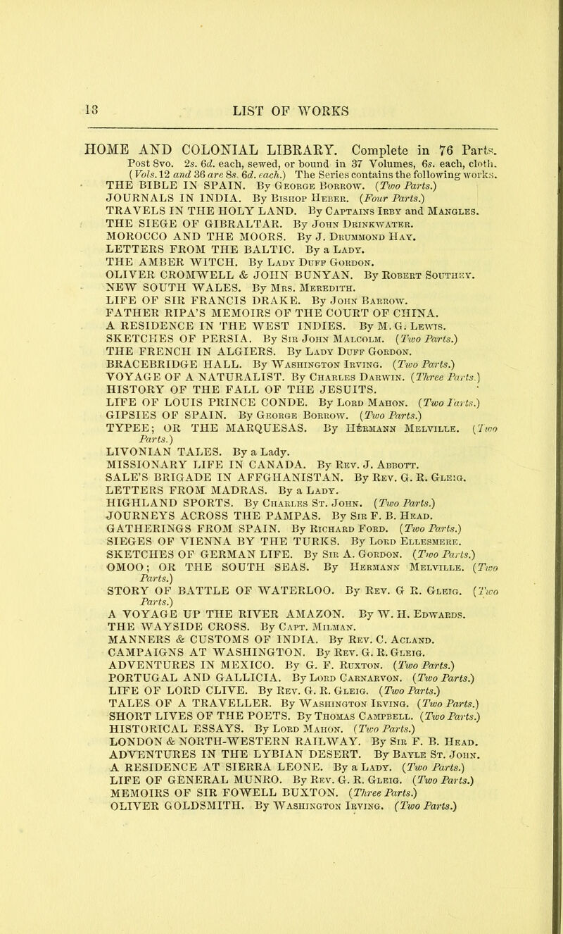HOME AND COLONIAL LIBRARY. Complete in 76 Parts. Post 8vo. 2s. 6d. each, sewed, or bound in 37 Volumes, 6s. each, cloth. (Vols. 12 and 36 are 8s, 6d. each.) The Series contains the following works. THE BIBLE IN SPAIN. By George Borrow. {Two Parts.) JOURNALS IN INDIA. By Bishop Heber. {Four Parts.) TRAVELS IN THE HOLY LAND. By Captains Irby and Mangles. THE SIEGE OF GIBRALTAR. By John Drinkwater. MOROCCO AND THE MOORS. By J. Drummond Hay. LETTERS FROM THE BALTIC. By a Lady. THE AMBER WITCH. By Lady Duff Gordon. OLIVER CROMWELL & JOHN BUNYAN. By Robert Southey. NEW SOUTH WALES. By Mrs. Meredith. LIFE OF SIR FRANCIS DRAKE. By John Barrow. FATHER RIPA’S MEMOIRS OP THE COURT OF CHINA. A RESIDENCE IN THE WEST INDIES. By M.G. Lewis. SKETCHES OF PERSIA. By Sir John Malcolm. {Two Parts.) THE FRENCH IN ALGIERS. By Lady Duff Gordon. BRACEBRIDGE HALL. By Washington Irving. {Ttoo Parts.) VOYAGE OF A NATURALIST. By Charles Darwin. {Three Parts.) HISTORY OP THE FALL OF THE JESUITS. LIFE OF LOUIS PRINCE CONDE. By Lord Mahon. {Two Parts.) GIPSIES OF SPAIN. By George Borrow. {Two Parts.) TYPEE; OR THE MARQUESAS. By Hermann Melville. {Two Parts.) LIVONIAN TALES. By a Lady. MISSIONARY LIFE IN CANADA. By Rev. J. Abbott. SALE’S BRIGADE IN AFFGHANISTAN. By Rev. G. R. Gleig. LETTERS FROM MADRAS. By a Lady. HIGHLAND SPORTS. By Charles St. John. {Two Parts.) JOURNEYS ACROSS THE PAMPAS. By Sir F. B. Head. GATHERINGS FROM SPAIN. By Richard Ford. [Two Parts.) SIEGES OF VIENNA BY THE TURKS. By Lord Ellesmere. SKETCHES OP GERMAN LIFE. By Sir A. Gordon. {Two Parts.) OMOO; OR THE SOUTH SEAS. By Hermann Melville. {Two Pdvts,'^ STORY OF BATTLE OF WATERLOO. By Rev. G R. Gleig. {Two Parts.) A VOYAG E UP THE RIVER AMAZON. By W. H. Edwards. THE WAYSIDE CROSS. By Capt. Milman. MANNERS & CUSTOMS OF INDIA. By Rev. C. Acland. CAMPAIGNS AT WASHINGTON. By Rev. G. R. Gleig. ADVENTURES IN MEXICO. By G. F. Ruxton. {Two Parts.) PORTUGAL AND GALLICIA. By Lord Carnarvon. {Two Parts.) LIFE OF LORD CLIVE. By Rev. G. R. Gleig. {Two Parts.) TALES OF A TRAVELLER. By Washington Irving. {Two Parts.) SHORT LIVES OP THE POETS. By Thomas Campbell. {Two Parts.) HISTORICAL ESSAYS. By Lord Mahon. {Tivo Parts.) LONDON & NORTH-WESTERN RAILWAY. By Sir F. B. Head. ADVENTURES IN THE LYBIAN DESERT. By Bayle St. John. A RESIDENCE AT SIERRA LEONE. By a Lady. {Two Parts.) LIFE OF GENERAL MUNRO. By Rev. G. R. Gleig. {Two Parts.) MEMOIRS OF SIR FOWELL BUXTON. {Three Parts.) OLIVER GOLDSMITH. By Washington Irving. (Two Parts.)