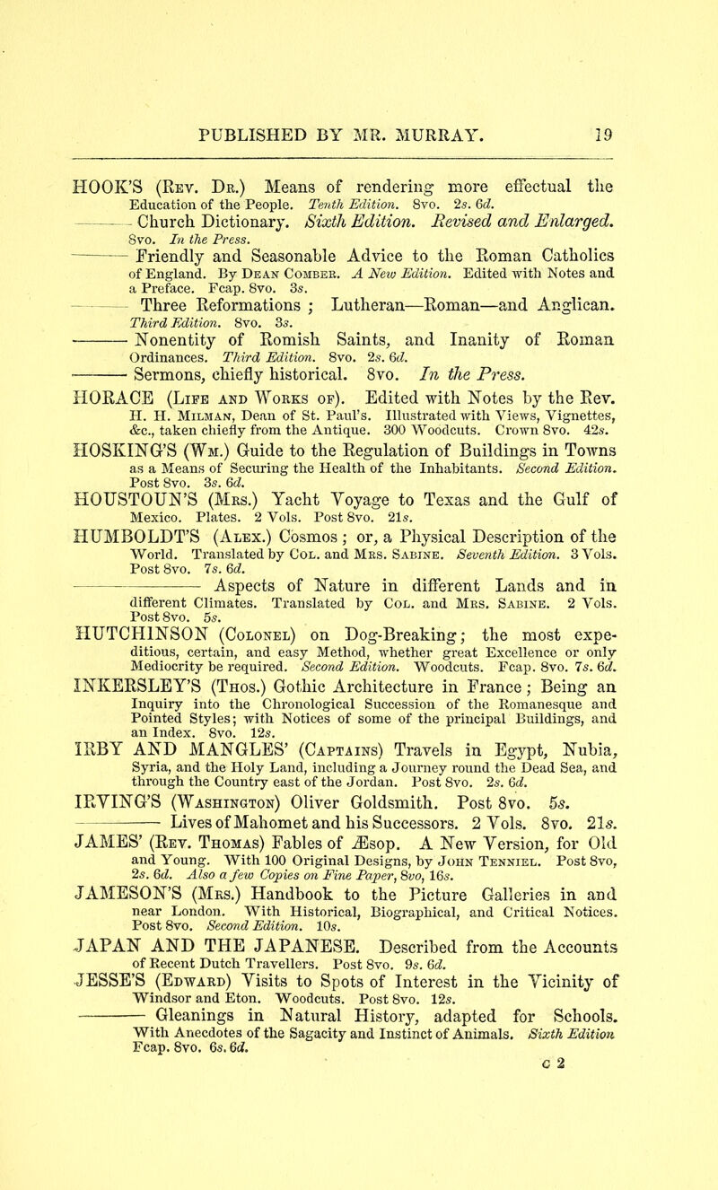 HOOK’S (Rev. Dr.) Means of rendering more effectual the Education of the People, Tenth Edition. 8vo. 2s. Qd. - Church Dictionary. Sixth Edition. Revised and Enlarged. Svo. In the Press. Friendly and Seasonable Advice to the Roman Catholics of England. By Dean Comber. A New Edition. Edited Avith Notes and a Preface. Fcap. Svo, 3s. Three Reformations ; Lutheran—Roman—and Anglican. Third Edition. Svo. 3s, ■ Nonentity of Romish Saints, and Inanity of Roman Ordinances, Third Edition. Svo. 2s. Qd. • Sermons, chiefly historical. Svo. In the Press. HORACE (Life and Works op). Edited with Notes by the Rev. H. H. Milman, Dean of St. Paul’s. Illustrated v^ith VieA^s, Vignettes, &c., taken chiefly from the Antique. 300 Woodcuts. CroAm Svo. 42s. HOSKING’S (Wm.) Guide to the Regulation of Buildings in Towns as a Means of Securing the Health of the Inhabitants, Second Edition. Post Svo. 3s. Qd. HOUSTOUN’S (Mrs.) Yacht Yoyage to Texas and the Gulf of Mexico, Plates. 2 Vols. Post Svo. 21s. HUMBOLDT’S (Alex.) Cosmos ; or, a Physical Description of the World. Translated by Col. and Mrs. Sabine, Seventh Edition. 3 Vols. Post Svo. Is.Qd. Aspects of Nature in different Lands and in different Climates. Translated by Col. and Mrs. Sabine. 2 Vols. Post Svo. 5s. HUTCHINSON (Colonel) on Dog-Breaking; the most expe- ditious, certain, and easy Method, AV'hether great Excellence or only Mediocrity be required. Second Edition. Woodcuts. Fcap. Svo. 7s. Qd. INKERSLEY’S (Thos.) Gothic Architecture in France; Being an Inquiry into the Chronological Succession of the Romanesque and Pointed Styles; Avith Notices of some of the principal Buildings, and an Index. Svo. 12s. IRBY AND MANGLES’ (Captains) Travels in Egypt, Nubia, Syria, and the Holy Land, including a Journey round the Dead Sea, and through the Country east of the Jordan. Post Svo. 2s, Qd. IRYING’S (Washington) Oliver Goldsmith. Post Svo. — Lives of Mahomet and his Successors. 2 Yols. Svo. 215. JAMES’ (Rev. Thomas) Fables of .^Esop. A New Yersion, for Old and Young. With 100 Original Designs, by John Tenniel. Post Svo, 2s. &d. Also a few Copies on Fine Paper^ %vo, 16s. JAMESON’S (Mrs.) Handbook to the Picture Galleries in and near London, With Historical, Biographical, and Critical Notices. Post Svo. Second Edition. 10s. JAPAN AND THE JAPANESE. Described from the Accounts of Recent Dutch Travellers, Post Svo. 9s. Qd. JESSE’S (Edward) Yisits to Spots of Interest in the Yicinity of Windsor and Eton. Woodcuts, Post Svo. 12s. Gleanings in Natural History, adapted for Schools. With Anecdotes of the Sagacity and Instinct of Animals. Sixth Edition Fcap. Svo. 6s. 6d.