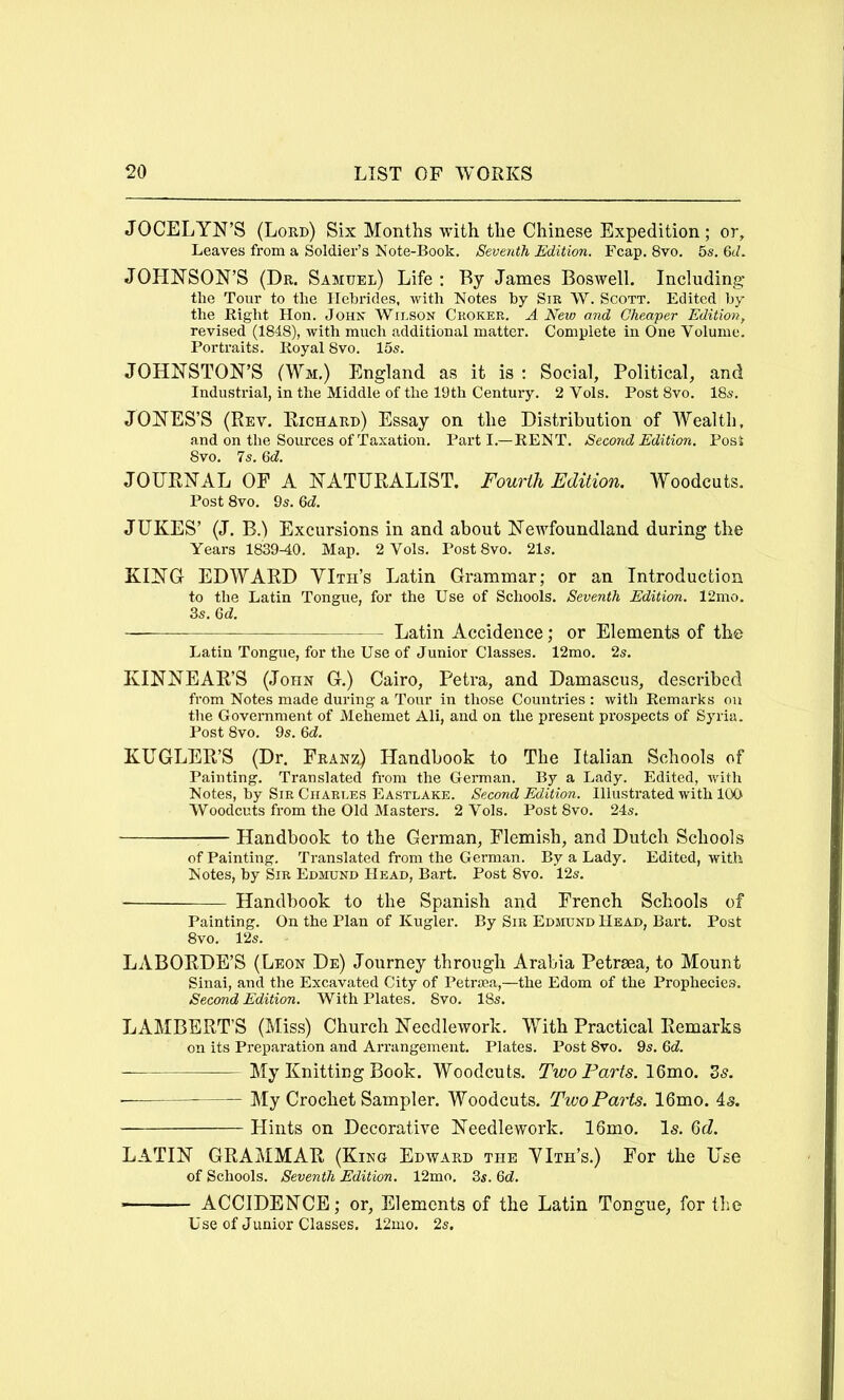 JOCELYN’S (Lord) Six Months with the Chinese Expedition; or. Leaves from a Soldier’s Note-Book. Seventh Edition. Fcap. 8vo. 5s. 6J. JOHNSON’S (Dr. Samuel) Life: By James Boswell. Including the Tour to the Hebrides, with Notes by Sm W. Scott. Edited by the Bight Hon. John Wilson Ckoker. A New and Cheaper Edition, revised (1848), with much additional matter. Complete in One Volume. Portraits. Koyal 8vo. 15s. JOHNSTON’S (Wm.) England as it is : Social, Political, and Industrial, in the Middle of the 19th Century. 2 Vols. Post8vo. 18s. JONES’S (Rev. Richard) Essay on the Distribution of Wealth, and on the Sources of Taxation. Part I.—KENT. Second Edition. Posi 8vo. 7s. Qd. JOURNAL OF A NATURALIST. Fourth Edition. Woodcuts. Post 8vo. 9s. Qd. JUKES’ (J. B.) Excursions in and about NetAToundland during the Years 1839-40. Map. 2 Vols. Post 8vo. 21s. KING EDWARD YIth’s Latin Grammar; or an Introduction to the Latin Tongue, for the Use of Schools. Seventh Edition. 12mo. 3s. 6d:. -—— Latin Accidence; or Elements of the Latin Tongue, for the Use of Junior Classes. 12mo. 2s. KINNEAR’S (John G.) Cairo, Petra, and Damascus, described from Notes made during a Tour in those Countries : with Eemarks on the Goveimment of Mehemet Ali, and on the present prospects of Syria. Post 8vo. 9s. Qd. KUGLER’S (Dr. Franz) Handbook to The Italian Schools of Painting. Translated from the German. By a Lady. Edited, with Notes, by Sir Charles Eastlake. Second Edition. Illustrated with 100 Woodcuts from the Old Masters. 2 Vols. Post 8vo. 24s. Handbook to the German, Flemish, and Dutch Schools of Painting. Translated from the German. By a Lady. Edited, with Notes, by Sir Edmund Head, Bart. Post 8vo. 12s. Handbook to the Spanish and French Schools of Painting. On the Plan of Kugler. By Sir Edmund Head, Bart. Post 8vo. 12s. LABORDE’S (Leon De) Journey through Arabia Petrma, to Mount Sinai, and the Excavated City of Petnea,—the Edom of the Prophecies. Second Edition. With Plates. 8vo. 18s. LAMBERT’S (Miss) Church Needlework. With Practical Remarks on its Preparation and Arrangement. Plates. Post 8vo. 9s. 6d. My Knitting Book. Woodcuts. Two Farts. 16mo. S5. ■ My Crochet Sampler. Woodcuts. Two Parts. 16mo. is. Hints on Decorative Needlework. 16mo. Is. Qd. LATIN GRAMMAR (King Edward the YIth’s.) For the Use of Schools. Seventh Edition. 12mo. 3s. Qd. ACCIDENCE; or. Elements of the Latin Tongue, for the Use of Junior Classes. 12mo. 2s.
