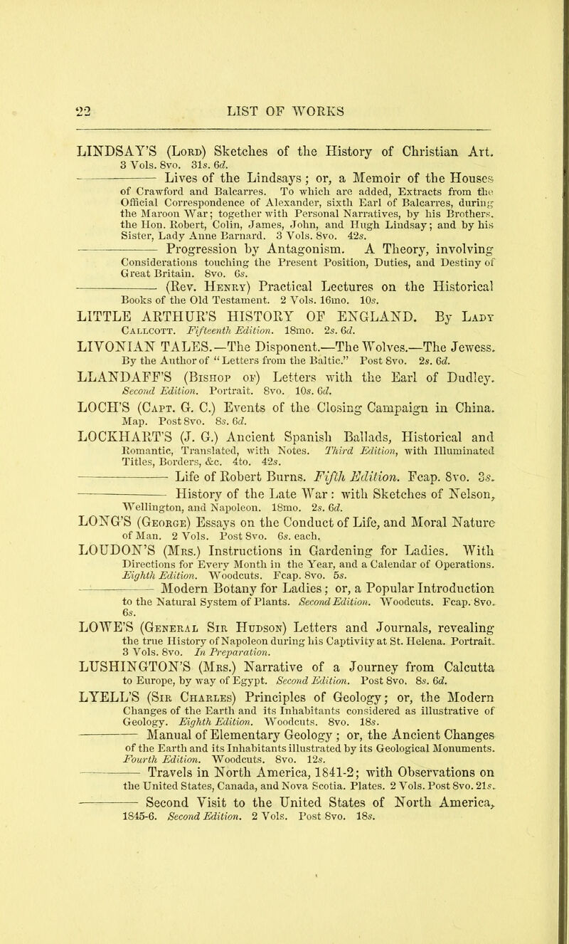 LINDSAY’S (Lord) Sketches of the History of Christian Art. 3 Vols. 8vo. 31s. Qd. Lives of the Lindsays; or, a Memoir of the Houses of Crawford and Balcarre,s. To which are added, Extracts from the Official Correspondence of Alexander, sixth Earl of Balcarres, during the Maroon War; together with Personal Narratives, by his Brothers, the Hon. Robert, Colin, James, John, and Hugh Lindsay; and by his Sister, Lady Anne Barnard. 3 Vols. 8vo. 42s. Progression by Antagonism. A Theory, involving Considerations touching the Present Position, Duties, and Destiny of Great Britain. 8vo. 6s. (Rev. Henry) Practical Lectures on the Historical Books of the Old Testament. 2 Vols. 16mo. 10s. LITTLE ARTHUR’S HISTORY OF ENGLAND. By Lady Callcott. Fifteenth Edition. 18mo. 2s. M. LIVONIAN TALES.—The Disponent.—The Wolves.—The Jevfess. By the Author of “Letters from the Baltic.” Post 8vo. 2s. Qd. LLANDAFF’S (Bishop of) Letters with the Earl of Dudley. Second Edition. Portrait. 8vo. 10s. Qd. LOCH’S (Capt. G. C.) Events of the Closing Campaign in China. Map. Post 8vo. 8s. 6J. LOCKHART’S (J. G.) Ancient Spanish Ballads, Historical and Romantic, Translated, Avith Notes. Third Edition, with Illuminated Titles, Borders, &c. 4to. 42s. Life of Robert Burns. Fifth Edition. Fcap. 8vo. 35. Plistory of the Late War; with Sketches of Nelson, Wellington, and Napoleon. 18mo. 2s. 6cZ. LONG’S (George) Essays on the Conduct of Life, and Moral Nature of Man. 2 Vols. Post 8vo. 6s. each. LOUDON’S (Mrs.) Instructions in Gardening for Ladies. With Directions for Every Month in the Year, and a Calendar of Operations. Eighth Edition. Woodcuts. Fcap. 8vo. 6s. Modern Botany for Ladies; or, a Popular Introduction to the Natural System of Plants. Second Edition. Woodcuts. Fcap. 8vo. LOWE’S (General Sir Hudson) Letters and Journals, revealing the true History of Napoleon during his Captivity at St. Helena. Portrait. 3 Vols. 8vo. In Preparation. LUSHINGTON’S (Mrs.) Narrative of a Journey from Calcutta to Europe, by way of Egypt. Second Edition. Post 8vo. 8s. Qd. LYELL’S (Sir Charles) Principles of Geology; or, the Modern Changes of the Earth and its Inhabitants considered as illustrative of Geology. Eighth Edition. Woodcuts. 8vo. 18s. Manual of Elementary Geology ; or, the Ancient Changes of the Earth and its Inhabitants illustrated by its Geological Monuments. Fourth Edition. Woodcuts. 8vo. 12s. Travels in North America, 1841-2; with Observations on the United States, Canada, and Nova Scotia. Plates. 2 Vols. Post 8vo. 21s„ Second Visit to the United States of North America, 1845-6. Second Edition. 2 Vols. Post 8vo. 18s.