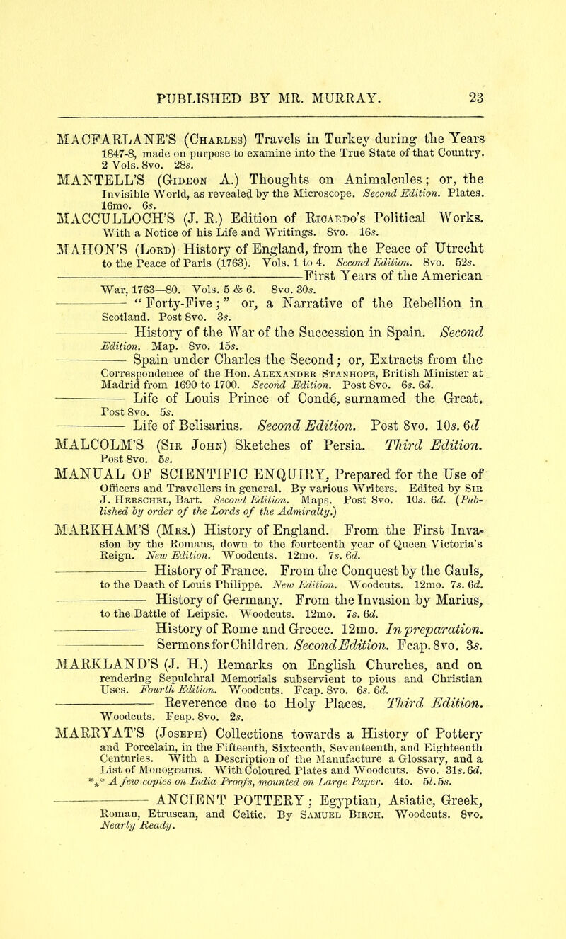 MACFARLANE’S (Chakles) Travels in Turkey’- during the Years 1847-8, made on purpose to examine into the True State of that Country, 2 Vols. 8vo. 28s. MANTELL’S (Gideon A.) Thoughts on Animalcules; or, the Invisible World, as revealed by the Microscope. Second Edition. Plates. 16mo. 6s. MACCULLOCH’S (J. R.) Edition of Ricaedo’s Political Works. With a Notice of his Life and Writings. 8vo. 16s. ^lAIION’S (Lord) History of England, from the Peace of Utrecht to the Peace of Paris (1763). Vols. 1 to 4. Second Edition. 8vo. 52s. First Years of the American War, 1763—80. Vols. 5 & 6. 8vo. 30s. « Forty-Five; ” or, a Narrative of the Rebellion in Scotland. Post 8vo. 3s. History of the War of the Succession in Spain. Second Edition. Map. 8vo. 15s, Spain under Charles the Second; or. Extracts from the Correspondence of the Hon. Alexander Stanhope, British Minister at Madrid from 1690 to 1700. Second Edition. Post 8vo. 6s. Qd. — Life of Louis Prince of Conde, surnamed the Great. Post 8vo. 5s. Life of Belisarius. Second Edition. Post 8vo. 10s, Qd MALCOLM’S (Sir John) Sketches of Persia. Third Edition. Post 8vo. 5s, MANUAL OF SCIENTIFIC ENQUIRY, Prepared for the Use of Officers and Travellers in general. By various Writers. Edited by Sir J. Herschel, Bart. Second Edition. Maps. Post 8vo. 10s. Qd. {Pub- lished by order of the Lords of the Admiralty.) MARKHAM’S (Mrs.) History of England. From the First Inva- sion by the Romans, down to the fourteenth year of Queen Victoria’s Reign. New Edition. Woodcuts. 12mo. 7s. Qd. — History of France. From the Conquest by the Gauls, to the Death of Louis Philippe. New Edition. Woodcuts. 12mo. Is.Qd. History of Germany. From the Invasion by Marius, to the Battle of Leipsic. Woodcuts. 12mo. 7s, Qd. History of Rome and Greece. 12mo. In preparation. Sermons for Children. Second Edition. Fcap. 8vo. 3^. MARKLAND’S (J. H.) Remarks on English Churches, and on rendering Sepulchral Memorials subservient to pious and Christian Uses. Fourth Edition. Woodcuts. Fcap. 8vo. 6s. 6c?. Reverence due to Holy Places. Third Edition. Woodcuts. Fcap. 8vo. 2s. MARRYAT’S (Joseph) Collections tovvards a History of Pottery and Porcelain, in the Fifteenth, Sixteenth, Seventeenth, and Eighteenth Centuries. With a Description of the Manufacture a Glossary, and a List of Monograms. With Coloured Plates and Woodcuts. 8vo. 31s. 6d. A few copies on India Proofs, mounted on Large Paper. 4to. 5?. 5s. ANCIENT POTTERY; Egyptian, Asiatic, Greek, Roman, Etruscan, and Celtic. By Samuel Birch. Woodcuts. 8vo. Nearly Ready.