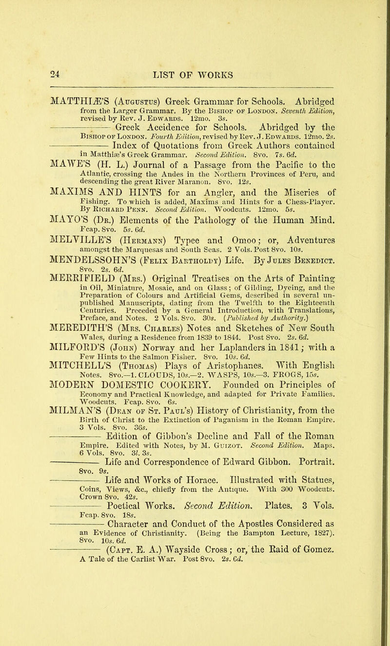 MATTHIiE’S (Augustus) Greek Grammar for Schools, Abridged from the Larger Grammar. By the Bishop of London. Seventh Edition, revised by Kev. J. Edwards. 12mo. 3s. ^ Greek Accidence for Schools. Abridged by the Bishop of London. Fourth Edition, revised by llev. J. Edwards. 12mo. 2s. Index of Quotations from Greek Authors contained in Matthiie’s Greek Grammar. Second Edition. 8vo. 7s. Qd. MAWE’S (H. L.) Journal of a Passage from the Pacific to the Atlantic, crossing the Andes in tlie Northern Provinces of Peru, and descending the great River Maranon. 8vo. 12s. MAXIMS AND HINTS for an Angler, and the Miseries of Fishing. To which is added, Maxims and Hints for a Chess-Player. By Richard Penn. Second Edition. 'Woodcuts. 12mo. 5s. MAYO’S (Dr.) Elements of the Pathology of the Human Mind. Ecap. 8vo, 5s. &d. MELVILLE’S (Hermann) Typee and Omoo; or, Adventures amongst the Marquesas and South Seas. 2 Vols. Post 8vo. 10s. MENDELSSOHN’S (Felix Bartholdy) Life. By Jules Benedict, 8vo. 2s. Gd. MERBIFIELD (Mrs.) Original Treatises on the Arts of Painting in Oil, Miniature, Mosaic, and on Glass; of Gilding, Dyeing, and the Preparation of Colours and Artificial Gems, described in several un- published Manuscripts, dating from the Twelfth to the Eighteentli Centuries. Preceded by a General Introduction, with Ti’anslations, Preface, and Notes. 2 Vols. 8vo. 30s. (Fuhlished by Authority.) MEREDITFI’S (Mrs. Charles) Notes and Sketches of New South Wales, during a Residence from 1839 to 1844. Post 8vo. 2s. Qd. MILFORD’S (John) Norway and her Laplanders in 1841; with a Few Hints to the Salmon Fisher. 8vo. 10s. MITCHELL’S (Thomas) Plays of Aristophanes. With English Notes. 8VO.—1. CLOUDS, 10s.—2. WASPS, 10s.—3. FROGS, 15s. MODERN DOMESTIC COOKERY. Founded on Principles of Economy and Practical Knowledge, and adapted for Private Families. Woodcuts. Fcap. 8vo. 6s. MILMAN’S (Dean op St. Paul’s) History of Christianity, from the Birth of Christ to the Extinction of Paganism in the Roman Empire. 3 Vols. 8vo. 36s. Edition of Gibbon’s Decline and Fall of the Roman Empire. Edited with Notes, by M. Guizot. Second Edition. Maps. 6 Vols. 8vo. 31. 3s. Life and Correspondence of Edward Gibbon. Portrait. 8vo. 9s, Life and Works of Horace, Illustrated with Statues, Coins, Views, &c., chiefly from the Antique, With 300 Woodcuts. Crown 8vo. 42s. Poetical Works. Second Edition. Plates. 3 Vols. Fcap. 8vo. 18s. Character and Conduct of the Apostles Considered as an Evidence of Christianity. (Being the Bampton Lecture, 1827). 8vo, lOs. &d. (Cart. E, A.) Wayside Cross; or, the Raid of Gomez. A Tale of the Carlist War. Post 8vo. 2s. M.