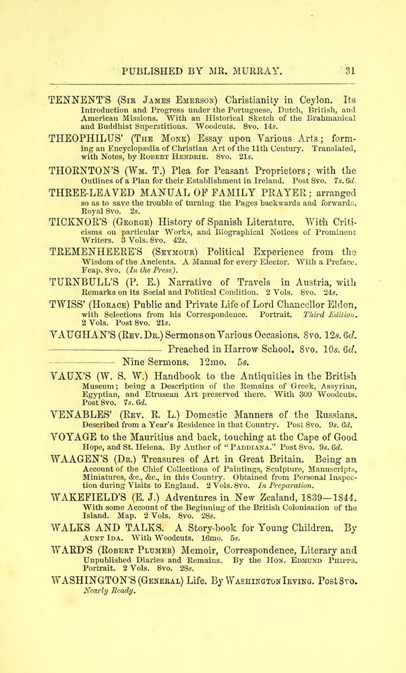 TENNENT’S (SiK James Emerson) Christianity in Ceylon. Its Introduction and Progress under the Portuguese, Dutch, British, and American Missions. With an Historical Sketch of the Brahmanical and Buddhist Superstitions. Woodcuts. 8vo. 14s. THEOPHILUS’ (The Monk) Essay upon Yarious Arts; form- ing an Encyclopaedia of Christian Art of the 11th Century. Translated, with Notes, by Egbert EIendeie. 8vo. 21s. THORNTON’S (Wm. T.) Plea for Peasant Proprietors; with the Outlines of a Plan for their Establishment in Ireland. Post 8vo. 7s. Qd. THREE-LEAYED MANUAL OE FAMILY PRAYER; arranged so as to save the trouble of turning the Pages backwards and forwards. Royal 8vo. 2s. TICKNOR’S (George) History of Spanish Literature. Criti- cisms on particular Works, and Biographical Notices of Prominent Writers. 3 Vols. 8vo. 42s. TREMENHEERE’S (Seymour) Political Experience from the Wisdom of the Ancients. A Manual for every Elector. With a Preface. Fcap. 8vo. (In the Press). TURNBULL’S (P. E.) Narrative of Travels in Austria, with Remarks on its Social and Political Condition. 2 Vols. 8vo. 24s. TWISS’ (Horace) Public and Private Life of Lord Chancellor Eldon, with Selections from his Correspondence. Portrait. Third Edition. 2 Vols. Post 8vo. 21s. YAUGH AN’S (Rev. Dr.) Sermons on Yarious Occasions. 8vo. 125.6c?. —— Preached in Harrow School. 8vo. IO5. 6d. Nine Sermons. 12mo. 5s. YAUX’S (W. S. W.) Handbook to the Antiquities in the British Museum; being a Description of the Remains of Greek, Assyrian, Egyptian, and Etruscan Art preserved there. With 300 Woodcuts. Post 8vo. 7s. 6(7. YENABLES’ (Rev. R. L.) Domestic Manners of the Russians. Described from a Year’s Residence in that Country. Post 8vo. 9s. 6d. YOYAGE to the Mauritius and back, touching at the Cape of Good Hope, and St. Helena. By Author of “ Paddiana.” Post 8vo. 9s. 6cZ. WAAGEN’S (Dr.) Treasures of Art in Great Britain. Being an Account of the Chief Collections of Paintings, Sculpture, Manuscripts, Miniatures, &c., &c., in this Country. Obtained from Personal Inspec- tion during Visits to England. 2Vols. 8vo. In Preparation. WAKEFIELD’S (E. J.) Adventures in New Zealand, 1839—1841. With some Account of the Beginning of the British Colonisation of the Island. Map. 2 Vols. 8vo. 28s. WALKS AND TALKS. A Story-book for Young Children. By Aunt Ida. With Woodcuts. 16mo. 5s. WARD’S (Robert Plumer) Memoir, Correspondence, Literary and Unpublished Diaries and Remains. By the Hon. Edmund Phipps. Portrait. 2 Vols. 8vo. 28s. WASHINGTON’S (General) Life. By Washington Irving. PostSvo. Nearly Ready.