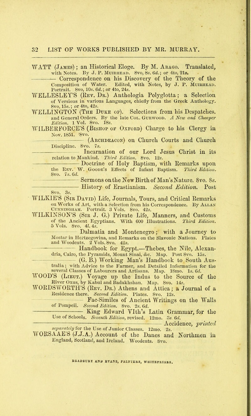 WATT (Jambs) ; an Historical Eloge. By M. Arago. Translated, with Notes. By J. P. Muieiiead. 8vo, 85. 6d.; or 4to, 21s, Correspondence on his Discovery of the Theory of the Composition of Water. Edited, with Notes, by J. P. Muirhead. Portrait. 8vo, 10s. Qd.; or 4to, 24s. WELLESLEY’S (Rev. Dr.) Anthologia Polyglotta; a Selection of Versions in various Languages, chiefly from the Greek Anthology. 8vo, 15s.; or 4to, 42s. WELLINGTON (The Duke op). Selections from his Despatches. and General Orders. By the late Col. Gurwood. A New and Cheaper Edition. 1 Vol. 8vo. 18s. WILBERFORCE’S (Bishop op Okpord) Charge to his Clergy in Nov. 1851. '8vo. (Archdeacon) on Church Courts and Church Discipline. 8vo. 7s. Incarnation of our Lord Jesus Christ in its relation to Mankind. Third Edition. 8vo. 12s. Doctrine of Holy Baptism, with Remarks upon the Rev. AV. Goode’s Effects of Infant Baptism. Third Edition. 8vo. 7s. 6ii. Sermons on the New Birth of Man’s Nature. 8vo. 85. History of Erastianism. Second Edition. Post 8vo. 3s. WILKIE’S (Sir David) Life, Journals, Tours, and Critical Remarks on Works of Art, with a Selection from his Correspondence. By Allan Cunningham. Portrait. 3 Vols. 8vo. 42s. WILKINSON’S (Sir J. G.) Private Life, Manners, and Customs of the Ancient Egyptians. With 600 Illustrations. Third Edition. 5 Vols. 8vo. 4Z. 4s. Dalmatia and Montenegro; vdth a Journey to Mostar in Ilertzegovina, and Remarks on the Slavonic Nations. Plates and Woodcuts. 2Vols.8vo. 42s. Handbook for Egypt.—Thebes, the Nile, Alexan- dria, Cairo, the Pyramids, Mount Sinai, &c. Map. Post 8vo. 15s. (G. B.) Working Man’s Handbook to South Aus- tralia ; with Advice to the Farmer, and Detailed Information for the several Classes of Labourers and Artisans. Map. 18mo. Is. Qd. WOOD’S (Lieut.) Yoyage up the Indus to the Source of the River Oxus, by Kabul and Badakhshan. Map. 8vo. 14s. WORDSWORTH’S (Rev. Dr.) Athens and Attica; a Journal of a Residence there. Second Edition. Plates. 8vo. 12s. Eac-Similes of Ancient Writings on the Walls of Pompeii. Seco7id Edition. 8vo. 2s. Qd. King Edward YIth’s Latin Grammar, for the Use of Schools. Seventh Edition,12mo. 3s. Qd. Accidence, printed separafeZy for the Use of Junior Classes. 12rao. 2s. AV ORSAAE S (J.J.A.) Account of the Danes and Northmen in England, Scotland, and Ireland. AVoodcuts. 8vo. BISADBUBY and EVANS, PiUNTEKS, WRITEPKIAKS.