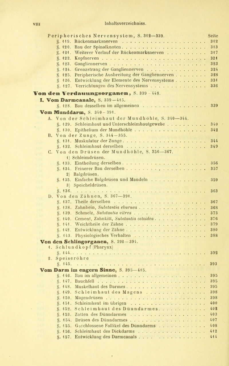 Peripherisches Nervensystem, S. 312—339. Seite §. 119. Rückenraarksnerven 312 §.120. Bau der Spinalknoten 313 §.121. Weiterer Verlauf der Rückenmarksnerven 317 §. 122. Kopfnerven 321 §. 123. Gangliennerven 323 §.124. Grenzstrang der Gangliennerven 324 §125. Peripherische Ausbreitung der Gangliennerven 328 § 126. Entwicklung der Elemente des Nervensystems 331 §.127. Verrichtungen des Nervensystems 336 'Von den Verdauiingsorf^anen, S. 339 448. I. Vom Darmcanale, S. 339 — 415. §. 128. Bau desselben im allgemeinen 339 Vom Munddarm, S. 340- 391. A. Von der Schleimhaut der Mundhöhle, S. 340—344. §.129. Schleimhaut und Unterschleimhautgewebe 340 §. 130. Epithelium der Mundhöhle 342 B. Von der Zunge, S. 344-355. §.131. Muskulatur der Zunge 344 §.132. Schleimhaut derselben 349 C. Von den Drüsen der Mundhöhle, S. 356—367. 1) Schleimdrüsen. §.133. Eintheilung derselben 356 §. 134. Feinerer Bau derselben . 357 2) Balgdrüsen. §. 135. Einfache Balgdrüsen und Mandeln 359 3) Speicheldrüsen. §. 136 363 D. Von den Zähnen, S. 367—391. §. 137. Theile derselben 367 §. 138. Zahnbein, Substantia eburnea 368 §. 139. Schmelz, Substantia vilrea 373 §.140. Gement, Zahnkitt, Subitun/ia oitoidea 376 §. 141. Weichtheile der Zähne 379 §. 142. Entwicklung der Zähne 380 §. 143. Physiologisches Verhallen 388 Von den Srhlingorganen, S. 392 — 394. 1. Sch lu n d ko p f (Pharynx) §. 1 44 392 2. Speiseröhre §.145 393 Vom Darm im ongcrn Sinne, S. 395—415. §. 146. Bau im allgemeinen 395 §. 147. Bauchfell 395 §.148. Muskelhaut des Darmes 395 §.149. Sch le im haut des Mag en s 398 §. 150. Magendrüsen 398 §.151. Schleimhaut im übrigen 400 §. 152. Schleimhaut des Dünndarmes 402 §.153. Zotten des Dünndarmes 403 §. 154. Drüsen des Dünndarmes 407 §,155. Gcjschlossene Follikel des Dünndarms 408 §.156. Schleimhaut des Dickdarms 412 §.157. Entwicklung des Darmcanals 414