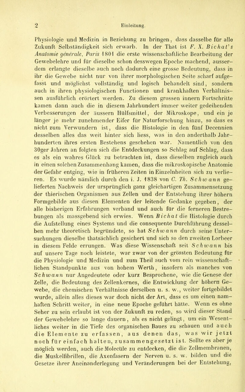 Physiologie und Medizin in Beziehung zu bringen, dass dasselbe für alle Zukunft Selbständigkeit sich erwarb. In der That ist F. X. Bichat's Anatomie gdnirale, Paris 1801 die erste wissenschaftliche Bearbeitung der Gewebelehre und für dieselbe schon desswegen Epoche machend, ausser- dem erlangte dieselbe auch noch dadurch eine grosse Bedeutung, dass in ihr die Gewebe nicht nur von ihrer morphologischen Seite scharf aufge- fasst und möglichst vollständig und logisch behandelt sind, sondern auch in ihren physiologischen Functionen und krankhaften Verhältnis- sen ausführlich erörtert werden. Zu diesem grossen innern Fortschritte kamen dann auch die in diesem Jahrhundert immer weiter gedeihenden Verbesserungen der äussern Hülfsmitlel, der Mikroskope, und ein je länger je mehr zunehmender Eifer für Naturforschung hinzu, so dass es nicht zum Verwundern ist, dass die Histologie in den fünf Decennien desselben alles das weit hinter sich liess, was in den anderthalb Jahr- hunderten ihres ersten Bestehens geschehen war. Namentlich von den 30ger Jahren an folgten sich die Entdeckungen so Schlag auf Schlag, dass es als ein wahres Glück zu betrachten ist, dass dieselben zugleich auch in einen solchen Zusammenhang kamen, dass die mikroskopische Anatomie der Gefahr entging, wie in früheren Zeilen in Einzelnheiten sich zu verlie- ren. Es wurde nämlich durch den i. J. 1838 von C. Th. Schwann ge- lieferten Nachweis der ursprünglich ganz gleichartigen Zusammensetzung der Ihierischen Organismen aus Zellen und der Entstehung ihrer hohem Formgebilde aus diesen Elementen der leitende Gedanke gegeben, der alle bisherigen Erfahrungen verband und auch für die ferneren Bestre- bungen als massgebend sich erwies. Wenn Bichat die Histologie durch die Aufstellung eines Systems und die consequente Durchführung dessel- ben mehr theoretisch begründete, so hat Schwann durch seine Unter- suchungen dieselbe ihatsächlich gesichert und sich so den zweiten Lorbeer in diesem Felde errungen. Was diese Wissenschaft seit Schwann bis auf unsere Tage noch leistete, war zwar von der grössten Bedeutung für die Physiologie und Medizin und zum Theil auch vom rein wissenschaft- lichen Standpunkte aus von hohem Werth, insofern als manches von Schwann nur Angedeutete oder kurz Besprochene, wie die Genese der Zelle, die Bedeutung des Zellenkernes, die Entwicklung der höhern Ge- webe, die chemischen Verhältnisse derselben u. s. w., weiter fortgebildet wurde, allein alles dieses war doch nicht der Art, dass es um einen nam- haften Schritt weiter, in eine neue Epoche geführt hätte. Wenn es ohne Seher zu sein erlaubt ist von der Zukunft zu reden, so wird dieser Stand der Gewebelehre so lange dauern, als es nicht gelingt, um ein Wesent- liches weiter in die Tiefe des organischen Baues zu schauen und auch die Elemente zu erfassen, aus denen das, was wir jetzt noch für einfach halten, zusammengesetzt ist. Sollte es aber je möglich werden, auch dieMolecüle zu entdecken, die die Zellmembranen, die Muskelfibrillen, die Axenfasern der Nerven u. s. w. bilden und die Gesetze ihrer Aneinanderlegung und Veränderungen bei der Entstehung,