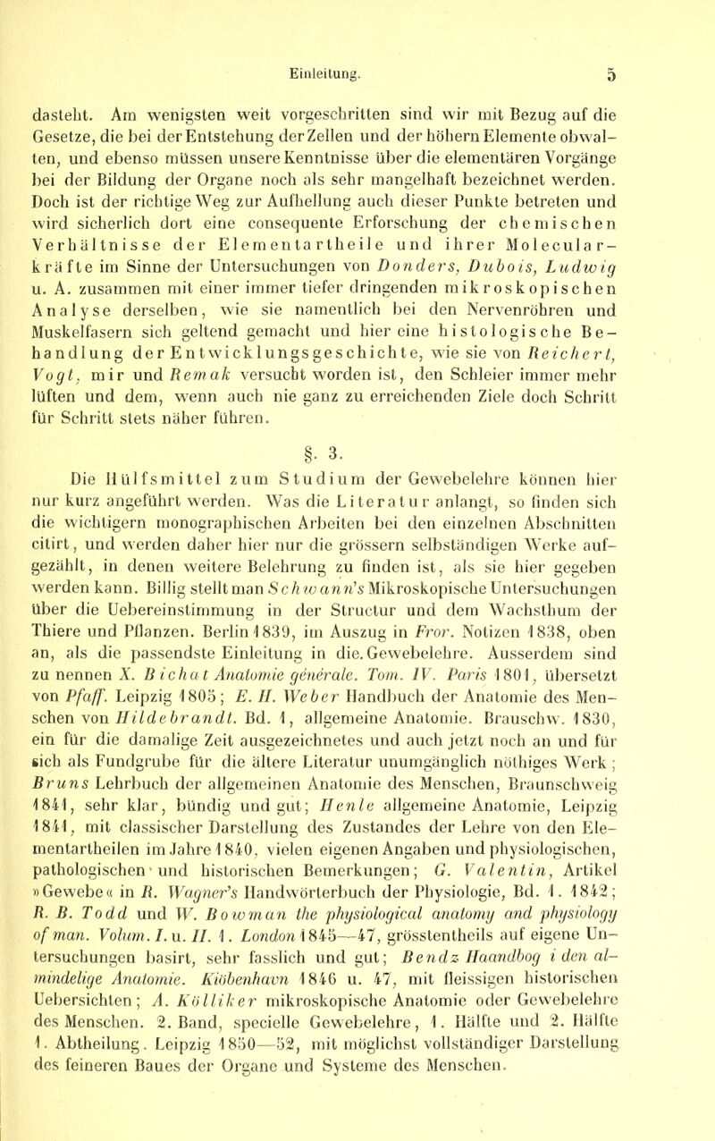 dasteht. Arn wenigsten weit vorgeschritten sind wir mit Bezug auf die Gesetze, die bei der Entstehung der Zellen und der hohem Elemente obwal- ten, und ebenso müssen unsere Kenntnisse über die elementaren Vorgänge bei der Bildung der Organe noch als sehr mangelhaft bezeichnet werden. Doch ist der richtige Weg zur Aufhellung auch dieser Punkte betreten und wird sicherlich dort eine consequente Erforschung der chemischen Verhältnisse der E1 e m e n t a r t h e i I e und ihrer M o 1 e c u 1 a r - kräfte im Sinne der Untersuchungen von Donders, Dubois, Ludwig u. .A. zusammen mit einer immer tiefer dringenden mikroskopischen Analyse derselben, wie sie namentlich bei den Nervenröhren und Muskelfasern sich geltend gemacht und hier eine histologische Be- handlung der Entwicklungsgeschichte, wie sie von Reichert, Vogt, mir und Remak versucht worden ist, den Schleier immer mehr lüften und dem, wenn auch nie ganz zu erreichenden Ziele doch Schritt für Schritt stets näher führen. §. 3. Die Hulfsmittel zum Studium der Gewebelehre können hier nur kurz angeführt werden. Was die Literatur anlangt, so finden sich die wichtigem monographischen Arbeiten bei den einzelnen Abschnitten citirt, und werden daher hier nur die grössern selbständigen Werke auf- gezählt, in denen weitere Belehrung zu finden ist, als sie hier gegeben werden kann. Billig stelltmanSc/rwann’sMikroskopischeUntersuchungen über die Uebereinstirnmung in der Slructur und dem Wachsthum der Thiere und Bilanzen. Berlin 1839, im Auszug in Fro)-. Notizen i838, oben an, als die passendste Einleitung in die. Gewebelehre. Ausserdem sind zu nennen Ä’. B ichat Anatomie generale. Tom. IV. Paris 1801, übersetzt von Pfaff. Leipzig 1803; E. II. Weher Handbuch der Anatomie des Men- schen von Bd. 1, allgemeine Anatomie. Brauschw. 1830, ein für die damalige Zeit ausgezeichnetes und auch jetzt noch an und für sich als Fundgrube für die ältere Literatur unumgänglich nüthiges Werk ; Bruns Lehrbuch der allgemeinen Anatomie des Menschen, Braunschweig 1841, sehr klar, bündig und gut; Ilenle allgemeine Anatomie, Leipzig 1841, mit classischer Darstellung des Zustandes der Lehre von den Ele- mentartheilen im.fahre 1840, vielen eigenen Angaben und physiologischen, pathologischen' und historischen Bemerkungen; G. Valentin, Artikel »Gewebe« in R. WagneFs Handwörterbuch der Physiologie, Bd. 1. 1842; R. B. Todd und W. B owrnan the physiological anatomy and physiology of man. Volum. Ln. II. 1. London \ —47, grössLentheils auf eigene Un- tersuchungen basirt, sehr fasslich und gut; Bendz Ilaandbog i den al- mindelige Anatomie. Kiöhenhavn 1846 u. 47, mit lleissigen historischen Uebersichten; A. Kölliker mikroskopische Anatomie oder Gewebelehre des Menschen. 2. Band, specielle Gewebelehre, 1. Hälfte und 2. Hältte 1. Abtheilung. Leipzig 1850—52, mit möglichst vollständiger Darstellung des feineren Baues der Organe und Systeme des Menschen.