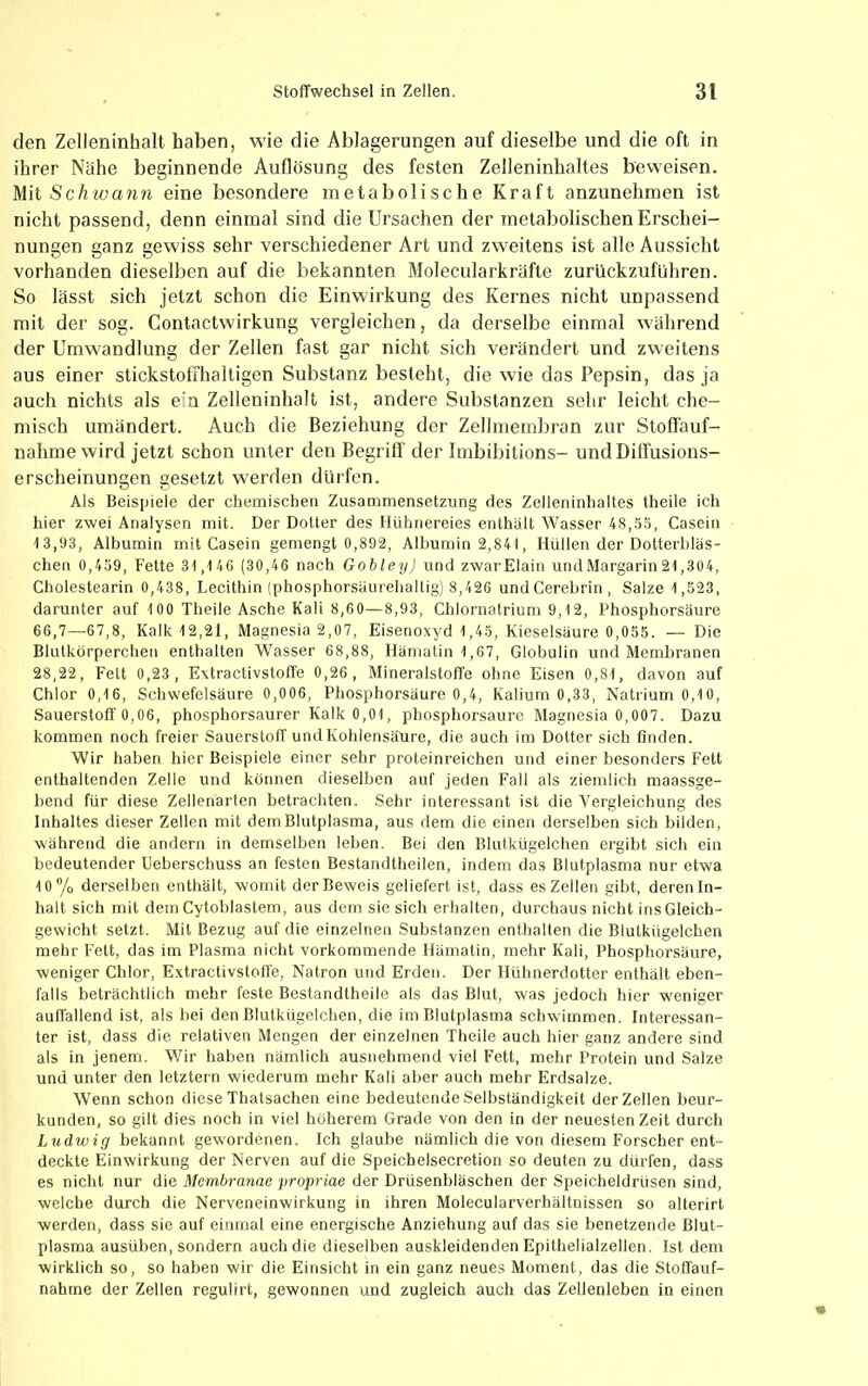 den Zelleninhall haben, wie die Ablagerungen auf dieselbe und die oft in ihrer Nähe beginnende Auflösung des festen Zelleninhaltes beweisen. Mit Sc/twann eine besondere metabolische Kraft anzunehmen ist nicht passend, denn einmal sind die Ursachen der metabolischen Erschei- nungen ganz gewiss sehr verschiedener Art und zweitens ist alle Aussicht vorhanden dieselben auf die bekannten Molecularkräfte zurückzuführen. So lässt sich jetzt schon die Einwirkung des Kernes nicht unpassend mit der sog. Contactwirkung vergleichen, da derselbe einmal während der Umwandlung der Zellen fast gar nicht sich verändert und zweitens aus einer stickstoffhaltigen Substanz besteht, die wie das Pepsin, das ja auch nichts als ein Zelleninhalt ist, andere Substanzen sehr leicht che- misch umändert. Auch die Beziehung der Zellmembran zur Stoöauf- nahme wird jetzt schon unter den Begriff der Imbibitions- und Diffusions- erscheinungen gesetzt werden dürfen. Als Beispiele der chemischen Zusammensetzung des Zelleninhaltes theile ich hier zwei Analysen mit. Der Dotter des Hühnereies enthält Wasser 48,5ä, Casein t3,93, Albumin mit Casein gemengt 0,892, Albumin 2,841, Hüllen der Dotterbläs- chen 0,459, Fette 31,146 (30,46 nach Gobley) und zwarElain undMargarin21,304, Cholestearin 0,438, Lecithin (phosphorsäurehaltig) 8,426 undCerebrin, Salze 1,523, darunter auf 100 Theile Asche Kali 8,60—8,93, Chlornatrium 9,12, Phosphorsäure 66,7—67,8, Kalk 12,21, Magnesia 2,07, Eisenoxyd 1,45, Kieselsäure 0,055. — Die Blutkörperchen enthalten Wasser 68,88, Hämatin 1,67, Globulin und Membranen 28,22, Fett 0,23, Extractivstoffe 0,26, Mineralstoffe ohne Eisen 0,81, davon auf Chlor 0,16, Schwefelsäure 0,006, Phosphorsäure 0,4, Kalium 0,33, Natrium 0,10, Sauerstoff 0,06, phosphorsaurer Kalk 0,01, phosphorsaure Magnesia 0,007. Dazu kommen noch freier Sauerstoff und Kohlensäure, die auch im Dotter sich finden. Wir haben hier Beispiele einer sehr proteinreichen und einer besonders Fett enthaltenden Zelle und können dieselben auf jeden Fall als ziemlich maassge- bend für diese Zellenarten betrachten. Sehr interessant ist die Vergleichung des Inhaltes dieser Zellen mit dem Blutplasma, aus dem die einen derselben sich bilden, während die andern in demselben leben. Bei den Blutkügelchen ergibt sich ein bedeutender Ueberschuss an festen Bestandtheilen, indem das Blutplasma nur etwa 10 /o derselben enthält, womit der Beweis geliefert ist, dass es Zellen gibt, deren In- halt sich mit dem Cytoblastem, aus dem sie sich erhalten, durchaus nicht ins Gleich- gewicht setzt. Mil Bezug auf die einzelnen Substanzen enthalten die Blutkügelchen mehr Fett, das im Plasma nicht vorkommende Hämatin, mehr Kali, Phosphorsäure, weniger Chlor, Extractivstotfe, Natron und Erden. Der Hühnerdotter enthält eben- falls beträchtlich mehr feste Bestandtheile als das Blut, was jedoch hier weniger auffallend ist, als bei den Blutkügelchen, die im Blutplasma schwimmen. Interessan- ter ist, dass die relativen Mengen der einzelnen Theile auch hier ganz andere sind als in jenem. Wir haben nämlich ausnehmend viel Fett, mehr Protein und Salze und unter den letztem wiederum mehr Kali aber aucli mehr Erdsalze. Wenn schon diese Thalsachen eine bedeutende Selbständigkeit der Zellen beur- kunden, so gilt dies noch in viel höherem Grade von den in der neuesten Zeit durch Ludwig bekannt gewordenen. Ich glaube nämlich die von diesem Forscher ent- deckte Einwirkung der Nerven auf die Speichelsecretion so deuten zu dürfen, dass es nicht nur die Membranae propriae der Drüsenbläschen der Speicheldrüsen sind, welche durch die Nerveneinwirkung in ihren Molecularverhältnissen so alterirt werden, dass sie auf einmal eine energische Anziehung auf das sie benetzende Blut- plasma ausüben, sondern auch die dieselben auskleidenden Epithelialzellen. Ist dem wirklich so, so haben wir die Einsicht in ein ganz neues Moment, das die Stoffauf- nahme der Zellen regulirt, gewonnen und zugleich auch das Zellenleben in einen