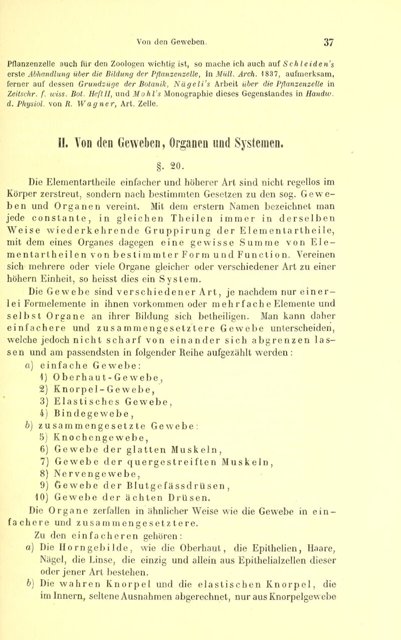 Pflanzenzelle auch für den Zoologen wichtig ist, so mache ich auch auf Schieiden’s erste Abhandlung über die Bildung der Pflanzenzelle, in Müll. Arch. 1837, aufmerksam, ferner auf dessen Grundzüge der Botanik, Nägeli’s Arbeit über die Pflanzenzelle in Zeitschr. f. wiss. Bot. HeftII, und Mohl’s Monographie dieses Gegenstandes in Handw. d. Physiol. von R. Wagner, Art. Zelle. H. Von (len Geweben, Organen und Systemen. §• 20. Die Elementartheile einfacher und höherer Art sind nicht regellos im Körper zerstreut, sondern nach bestimmten Gesetzen zu den sog. Gewe- ben und Organen vereint. Mit dem erstem Namen bezeichnet man jede constante, in gleichen Th eilen immer in derselben Weise wiederkehrende Gruppirung der Elementartheile, mit dem eines Organes dagegen eine gewisse Summe von Ele- mentar theilen von bestimmter Form und Function. Vereinen sich mehrere oder viele Organe gleicher oder verschiedener Art zu einer höhern Einheit, so heisst dies ein System. Die Gewebe sind verschiedener Art, je nachdem nur einer- lei Formelemente in ihnen Vorkommen oder m eh rfach e Elemente und selbst Organe an ihrer Bildung sich betheiligen. Man kann daher einfachere und zusammengesetztere Gewelie unterscheiden, welche jedoch nicht scharf von einander sich abgrenzen las- sen und am passendsten in folgender Reihe aufgezählt werden : a) einfache Gewebe: 1) Oberhaut-Gewebe, 2) Knorpel-Gewebe, 3) Elastisches Gewebe, 4) Bindegewebe, b) zusammengesetzte Gewebe: 5) Knochengewebe, 6) Gewebe der glatten Muskeln, 7) Gewebe der quergestreiften Muskeln, 8) Nervengewebe, 9) Gewebe der BlutgefässdrIlsen, 10) Gewebe der ächten Drusen. Die Organe zerfallen in ähnlicher Weise wie die Gewebe in ein- fachere und zusammengesetztere. Zu den einfacheren gehören: a] Die II o rn geb i Ide , wie die Oberhaut, die Epithelien, Haare, Nägel, die Linse, die einzig und allein aus Epithelialzellen dieser oder jener Art bestehen. h) Die wahren Knorpel und die elastischen Knorpel, die im Innern., seltene Ausnahmen abgerechnet, nur aus Knorpelgewebe