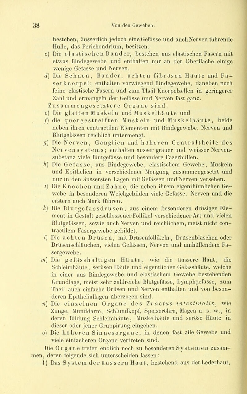 bestehen, äusserlich jedoch eineGefässe und auch Nerven führende Hülle, das Perichondrium, besitzen. c) Die elastischen Bänder, bestehen aus elastischen Fasern mit etwas Bindegewebe und enthalten nur an der Oberfläche einige wenige Gefässe und Nerven. d) Die Sehnen, Bänder, ächten fibrösen Häute und Fa- ser kn orpel; enthalten vorwiegend Bindegewebe, daneben noch feine elastische Fasern und zum Theil Knorpelzellen in geringerer Zahl und ermangeln der Gefässe und Nerven fast ganz. Zusammengesetztere Organe sind: e) Die glatten Muskeln und Muskelhäute und f) die quergestreiften Muskeln und Muskelhäute, beide neben ihren contractilen Elementen mit Bindegewebe, Nerven und Blutgefässen reichlich untermengt. g) Die Nerven, Ganglien und höheren Centraltheile des Nervensystems; enthalten ausser grauer und weisser Nerven- substanz viele Blutgefässe und besondere Faserhüllen. h) Die Gefässe, aus Bindegewebe, elastischem Gewebe, Muskeln und Epithelien in verschiedener Mengung zusammengesetzt und nur in den äussersten Lagen mitGefässen und Nerven versehen. i) Die Knochen und Zähne, die neben ihrem eigenthümlichen Ge- webe in besonderen Weichgebilden viele Gefässe, Nerven und die erstem auch Mark führen. k] Die Blutgefässdrüsen, aus einem besonderen drüsigen Ele- ment in Gestalt geschlossener Follikel verschiedener Art und vielen Blutgefässen, sowie auch Nerven und reichlichem, meist nicht con- tractilem Fasergew^ebe gebildet. l] Die ächten Drüsen, mit Drüsenfollikeln, Drüsenbläschen oder Drüsenschläuchen, vielen Gefässen, Nerven und umhüllendem Fa- sergewebe. m) Die gefässhaltigen Häute, wie die äussere Haut, die Schleimhäute, serösen Häute und eigentlichen Gefässhäute, welche in einer aus Bindegewebe und elastischem Gewebe bestehenden Grundlage, meist sehr zahlreiche Blutgefässe, Lymphgefässe, zum Theil auch einfache Drüsen und Nerven enthalten und von beson- deren Epitheliallagen überzogen sind. n) Die einzelnen Organe des Tractus intestinalis, wie Zunge, Munddarm, Schlundkopf, Speiseröhre, Magen u. s. w., in deren Bildung Schleimhäute, Muskelhäute und seröse Häute in dieser oder jener Gruppirung eingehen. o) Die höheren Sinnesorgane, in denen fast alle Gewebe und viele einfacheren Organe vertreten sind. Die Organe treten endlich noch zu besonderen Systemen zusam- men, deren folgende sich unterscheiden lassen : \) Das System der äussern Haut, bestehend aus der Lederhaut,