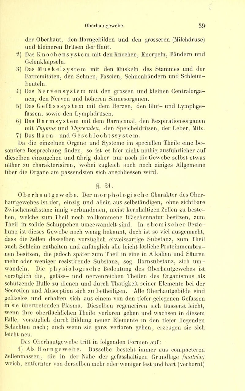 der Oberhaut, den Horngebilden und den grösseren (Milchdrüse) und kleineren Drüsen der Haut. 2) Das Knochensystem mit den Knochen, Knorpeln, Bändern und Gelenkkapseln. 3) Das Muskel System mit den Muskeln des Stammes und der Extremitäten, den Sehnen, Fascien, Sehnenbändern und Schleim- beuteln. 4) Das Nervensystem mit den grossen und kleinen Centralorga- nen, den Nerven und höheren Sinnesorganen. 5) Das Gefässsystem mit dem Herzen, den Blut- und Lymphge- fassen, sowie den Lymphdrüsen. 6) Das D ar m sy st em mit dem Darmcanal, den Bespirationsorganen mit Thymus und Thyreoidea, den Speicheldrüsen, der Leber, Milz. 7) Das Harn- und G e s c h 1 e c h t s sy s t e m. Da die einzelnen Organe und Systeme im speciellen Theile eine be- sondere Besprechung finden, so ist es hier nicht nöthig ausführlicher auf dieselben einzugehen und übrig daher nur noch die Gewebe selbst etwas näher zu charakterisiren, wobei zugleich auch noch einiges Allgemeine über die Organe am passendsten sich anschliessen wird. §. 21. Ober h a utgewebe. Der morphologische Charakter des Ober- hautgewebes ist der, einzig und allein aus selbständigen, ohne sichtbare Zwischensubstanz innig verbundenen, meist kernhaltigen Zellen zu beste- hen, welche zum Theil noch vollkommene Bläschennatur besitzen, zum Theil in solide Schüppchen umgewandelt sind. In chemischer Bezie- hung ist dieses Gewebe noch wenig l)ekannt, doch ist so viel ausgemacht, dass die Zellen desselben vorzüglich eiweissartige Substanz, zum Theil auch Schleim enthalten und anfänglich alle leicht lösliche Proteinmembra- nen besitzen, die jedoch später zum Theil in eine in Alkalien und Säuren mehr oder weniger resistirende Substanz, sog. Hornsubstanz, sich urn- wandeln. Die physiologische Bedeutung des Oberhautgewebes ist vorzüglich die, gefäss- und nervenreichen Theilen des Organismus als schützende Hülle zu dienen und durch Thätigkeit seiner Elemente bei der Secretion und Absorption sich zu betheiligen. Alle Oberhautgebilde sind gefässlos und erhalten sich aus einem von den tiefer gelegenen Gefässen in sie übertretenden Plasma. Diesell>en regeneriren sich äusserst leicht, wenn ihre oberflächlichen Theile verloren gehen und wachsen in diesem Falle, vorzüglich durch Bilduug neuer Elemente in den tiefer liegenden Schichten nach; auch wenn sie ganz verloren gehen, erzeugen sie sich leicht neu. Das Oberhautgewebe tritt in folgenden Formen auf: \) Als Horngewebe. Dasselbe besteht immer aus compacteren Zellenmassen, die in der Nähe der gefässhalligen Grundlage (matrix) weich, entfernter von derselben mehr oder weniger fest und hart (verhornt)