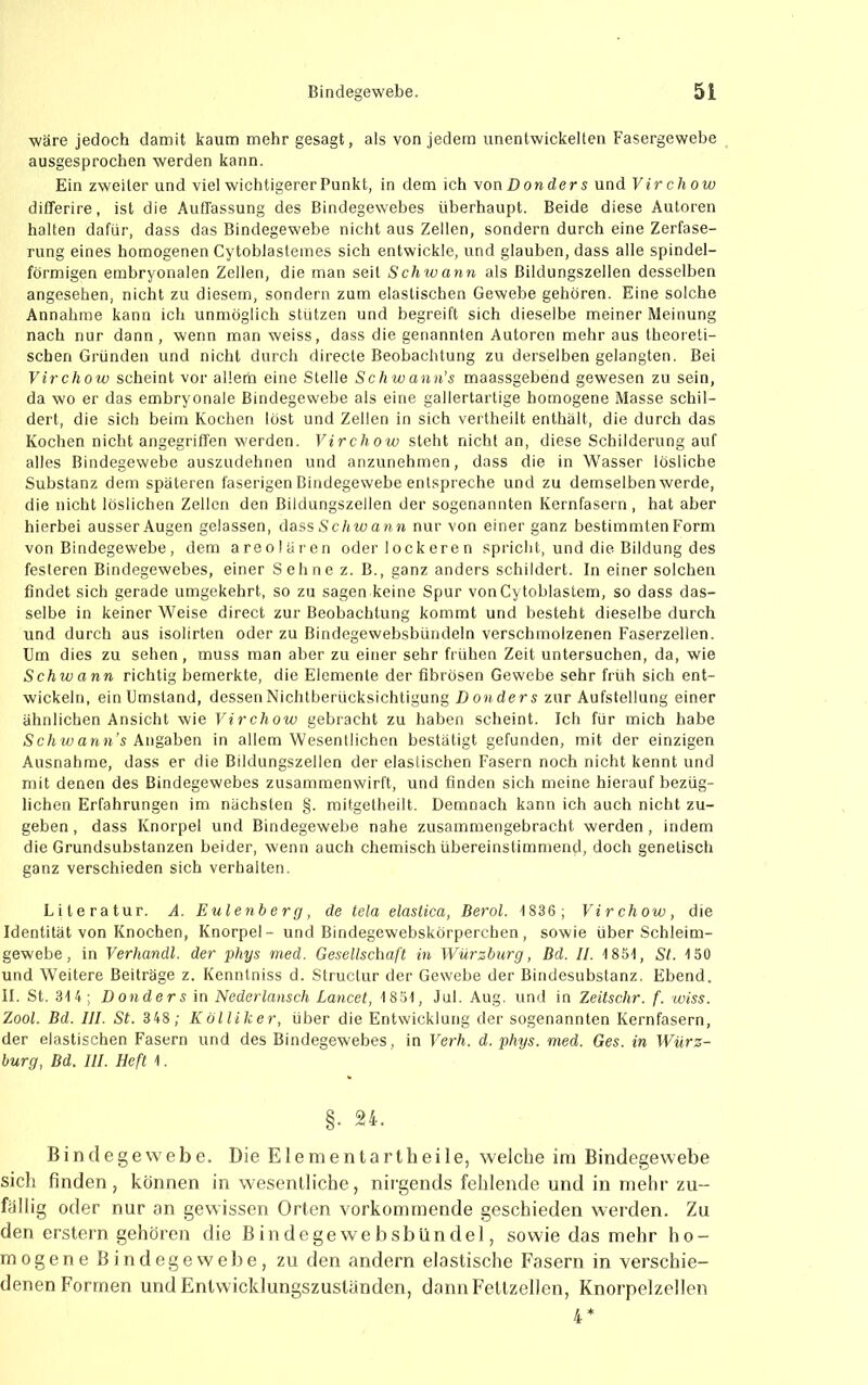 wäre jedoch damit kaum mehr gesagt, als von jedem unentwickelten Fasergewebe ausgesprochen werden kann. Ein zweiter und viel wichtigerer Punkt, in dem ich von Dow ders und Virchow dilTerire, ist die Auffassung des Bindegewebes überhaupt. Beide diese Autoren halten dafür, dass das Bindegewebe nicht aus Zellen, sondern durch eine Zerfase- rung eines homogenen Cytoblastemes sich entwickle, und glauben, dass alle spindel- förmigen embryonalen Zellen, die man seil Schtvann als Bildungszellen desselben angesehen, nicht zu diesem, sondern zum elastischen Gewebe gehören. Eine solche Annahme kann ich unmöglich stützen und begreift sich dieselbe meiner Meinung nach nur dann, wenn man weiss, dass die genannten Autoren mehr aus theoreti- schen Gründen und nicht durch directe Beobachtung zu derselben gelangten. Bei Virchow scheint vor allem eine Stelle Schwann’s maassgebend gewesen zu sein, da wo er das embryonale Bindegewebe als eine gallertartige homogene Masse schil- dert, die sich beim Kochen löst und Zellen in sich vertheilt enthält, die durch das Kochen nicht angegriffen werden. Virchow steht nicht an, diese Schilderung auf alles Bindegewebe auszudehnen und anzunehmen, dass die in Wasser lösliche Substanz dem späteren faserigen Bindegewebe entspreche und zu demselben werde, die nicht löslichen Zellen den Bildungszellen der sogenannten Kernfasern, hat aber hierbei ausser Augen gelassen, dassScAwaww nur von einer ganz bestimmten Form von Bindegewebe, dem areolären oder lockeren spricht, und die Bildung des festeren Bindegewebes, einer Sehne z. B., ganz anders schildert. In einer solchen findet sich gerade umgekehrt, so zu sagen keine Spur vonCytoblastem, so dass das- selbe in keiner Weise direct zur Beobachtung kommt und besteht dieselbe durch und durch aus isolirten oder zu Bindegewebsbündeln verschmolzenen Faserzellen. Um dies zu sehen, muss man aber zu einer sehr frühen Zeit untersuchen, da, wie Schwann richtig bemerkte, die Elemente der fibrösen Gewebe sehr früh sich ent- wickeln, ein Umstand, desseriNichtberücksichtigung Donders zur Aufstellung einer ähnlichen Ansicht wie Virchow gebracht zu haben scheint. Ich für mich habe iScAwaww’s Angaben in allem Wesentlichen bestätigt gefunden, mit der einzigen Ausnahme, dass er die Bildungszellen der elastischen Fasern noch nicht kennt und mit denen des Bindegewebes zusammenwirft, und finden sich meine hierauf bezüg- lichen Erfahrungen im nächsten §. mitgetheilt. Demnach kann ich auch nicht zu- geben , dass Knorpel und Bindegewebe nahe zusammengebracht werden, indem die Grundsubstanzen beider, wenn auch chemisch übereinstimmend, doch genetisch ganz verschieden sich verhalten. Literatur. A. Eulenherg, de tela elastica, Berol. IS36; Virchow, die Identität von Knochen, Knorpel- und Bindegewebskörperchen, sowie über Schleim- gewebe, in Verhandl. der phys med. Gesellschaft in Würzburg, Bd. II. 1851, St. 150 und Weitere Beiträge z. Kenntniss d. Structur der Gewebe der Bindesubstanz. Ebend. II. St. 314 ; Donders in Nederlansch Lancet, 1851, Jul. Aug. und in Zeitschr. f. wiss. Zool. Bd. III. St. 348; Kölliker, über die Entwicklung der sogenannten Kernfasern, der elastischen Fasern und des Bindegewebes, in Verh. d. phys. med. Ges. in Würz- burg, Bd. III. Heft 1. §• Bindegewebe. Die Elenienlartbeile, welche im Bindegewebe sich finden, können in wesentliche, nii'gends fehlende und in mehr zu- fällig oder nur an gewissen Orten vorkommende geschieden werden. Zu den erstem gehören die Bindegewebsblindel, sowie das mehr ho- mogene Bindegewebe, zu den andern elastische Fasern in verschie- denen Formen und Entwicklungszuständen, dann Fettzellen, Knorpelzellen 4*