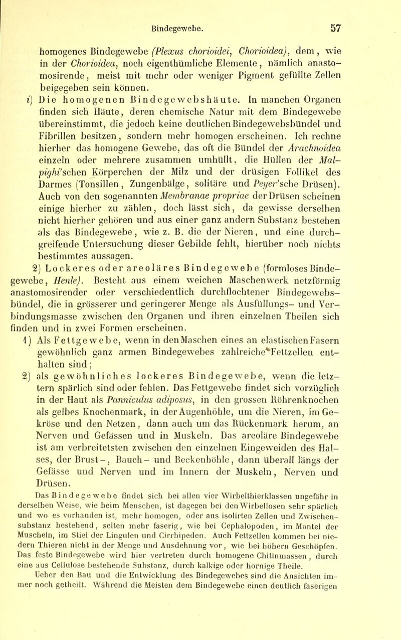 homogenes Bindegewebe (Plexus chorioidei, Chorioidea), dem, wie in der Chorioidea^ noch eigenthümliche Elemente, nämlich anasto- mosirende, meist mit mehr oder weniger Pigment gefüllte Zellen beigegeben sein können. i) Die homogenen Bindegewebshäute. In manchen Organen finden sich Häute, deren chemische Natur mit dem Bindegewebe übereinstimmt, die jedoch keine deutlichen Bindegewebsbündel und Fibrillen besitzen, sondern mehr homogen erscheinen. Ich rechne hierher das homogene Gewebe, das oft die Bündel der Arachnoidea einzeln oder mehrere zusammen umhüllt, die Hüllen der 3Ial- pighi’schen Körperchen der Milz und der drüsigen Follikel des Darmes (Tonsillen, Zungenbälge, solitäre und Pe?/er’sche Drüsen). Auch von den sogenannten T/möranae propriae der Drüsen scheinen einige hierher zu zählen, doch lässt sich, da gewisse derselben nicht hierher gehören und aus einer ganz andern Substanz bestehen als das Bindegewebe, wie z. B. die der Nieren, und eine durch- greifende Untersuchung dieser Gebilde fehlt, hierüber noch nichts bestimmtes aussagen. 2) Lockeres oder areoläres Bindegewebe (formlosesBinde- gewebe, Heule). Besteht aus einem weichen Maschenwerk netzförmig anastomosirender oder verschiedentlich durchllochtener Bindegewebs- bündel, die in grösserer und geringerer Menge als Ausfüllungs- und Ver- bindungsmasse zwischen den Organen und ihren einzelnen Theilen sich finden und in zwei Formen erscheinen. 1) Als Fettgewebe, wenn in denMaschen eines an elastischen Fasern gewöhnlich ganz armen Bindegewebes zahlreiche^Fettzellen ent- halten sind; 2) als gewöhnliches lockeres Bindegewebe, wenn die letz- tem spärlich sind oder fehlen. Das Fettgewebe findet sich vorzüglich in der Haut als Panniculus adiposus, in den grossen Böhrenknochen als gelbes Knochenmark, in der Augenhöhle, um die Nieren, im Ge- kröse und den Netzen, dann auch um das Kückenmark herum, an Nerven und Gefässen und in Muskeln. Das areoläre Bindegewebe ist am verbreitetsten zwischen den einzelnen Elugeweiden des Hal- ses, der Brust-, Bauch- und Beckenhöhle, dann überall längs der Gefässe und Nerven und im Innern der Muskeln, Nerven und Drüsen. Das B i n d ege w ehe findet sich bei allen vier Wirbelthierklassen ungefähr in derselben Weise, wie beim Menschen, ist dagegen bei den Wirbellosen sehr spärlich und wo es vorhanden ist, mehr homogen, oder aus isolirten Zellen und Zwischen- substanz bestehend, selten mehr faserig, wie bei Cephalopoden, im Mantel der Muscheln, im Stiel der Lingulen und Cirrbipeden. Auch Fettzellen kommen bei nie- dern Thieren nicht in der Menge und Ausdehnung vor, wie bei hohem Geschöpfen. Das feste Bindegewebe wird hier vertreten durch homogene Chitinmassen, durch eine aus Cellulose bestehende Substanz, durch kalkige oder hornige Theile. lieber den Bau und die Entwicklung des Bindegewebes sind die Ansichten im- mer noch getheilt. Während die Meisten dem Bindegewebe einen deutlich faserigen