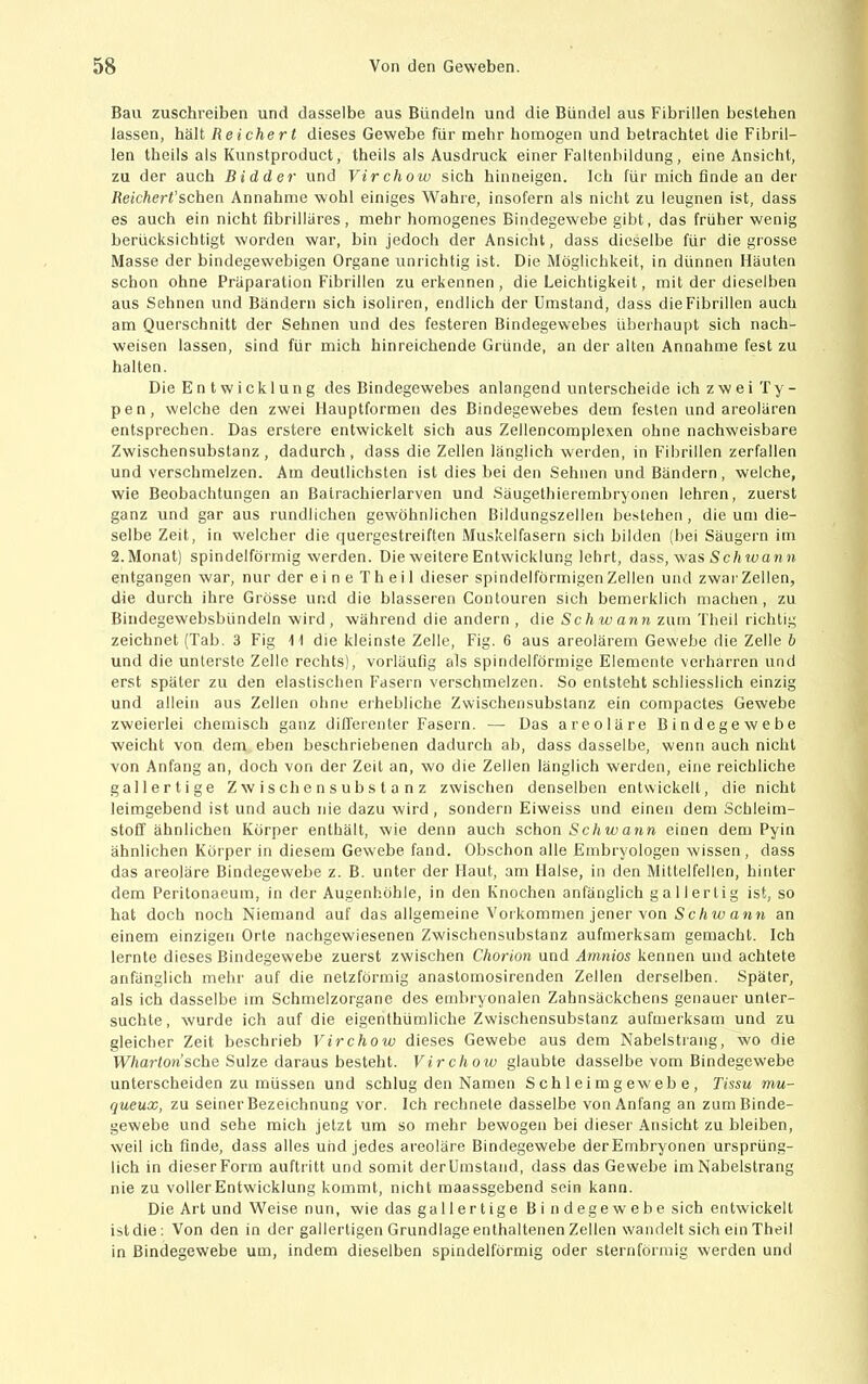 Bau zuschreiben und dasselbe aus Bündeln und die Bündel aus Fibrillen bestehen lassen, hält Reichert dieses Gewebe für mehr homogen und betrachtet die Fibril- len theils als Kunstproduct, theils als Ausdruck einer Faltenbildung, eine Ansicht, zu der auch Bidder und Virchow sich hinneigen. Ich für mich finde an der Reichert’sehen Annahme wohl einiges Wahre, insofern als nicht zu leugnen ist, dass es auch ein nicht fibrilläres, mehr homogenes Bindegewebe gibt, das früher wenig berücksichtigt worden war, bin jedoch der Ansicht, dass dieselbe für die grosse Masse der bindegewebigen Organe unrichtig ist. Die Möglichkeit, in dünnen Häuten schon ohne Präparation Fibrillen zu erkennen, die Leichtigkeit, mit der dieselben aus Sehnen und Bändern sich isoliren, endlich der Umstand, dass die Fibrillen auch am Querschnitt der Sehnen und des festeren Bindegewebes überhaupt sich nach- weisen lassen, sind für mich hinreichende Gründe, an der alten Annahme fest zu halten. Die Entwicklung des Bindegewebes anlangend unterscheide ich zwei Ty- pen, welche den zwei Hauptformen des Bindegewebes dem festen und areolären entsprechen. Das erstere entwickelt sich aus Zellencomplexen ohne nachweisbare Zwischensubstanz, dadurch, dass die Zellen länglich werden, in Fibrillen zerfallen und verschmelzen. Am deutlichsten ist dies bei den Sehnen und Bändern, welche, wie Beobachtungen an Batrachierlarven und Säugethierembryonen lehren, zuerst ganz und gar aus rundlichen gewöhnlichen Bildungszellen bestehen, die um die- selbe Zeit, in welcher die quergestreiften Muskelfasern sich bilden (bei Säugern ini 2. Monat) spindelförmig werden. Die weitere Entwicklung lehrt, dass, was Sc/m>ori n entgangen war, nur der eine Th eil dieser spindelförmigen Zellen und zwar Zellen, die durch ihre Grösse und die blässeren Contouren sich bemeiklich machen, zu Bindegewebsbündeln wird, während die andern , die Sch wann zum Theil richtig zeichnet (Tab. 3 Fig W die kleinste Zelle, Fig. 6 aus areolärem Gewebe die Zelle b und die unterste Zelle rechts), vorläufig als spindelförmige Elemente verharren und erst später zu den elastischen Fasern verschmelzen. So entsteht schliesslich einzig und allein aus Zellen ohne erhebliche Zwischensubstanz ein compactes Gewebe zweierlei chemisch ganz diH'erenter Fasern. — Das areoläre Bindegewebe weicht von dem eben beschriebenen dadurch ab, dass dasselbe, wenn auch nicht von Anfang an, doch von der Zeit an, wo die Zellen länglich werden, eine reichliche gallertige Zwischensubstanz zwischen denselben entwickelt, die nicht leimgebend ist und auch nie dazu wird, sondern Eiweiss und einen dem Schleim- stoff ähnlichen Körper enthält, wie denn auch schon Schwann einen dem Pyin ähnlichen Körper in diesem Gewebe fand. Obschon alle Embryologen wissen, dass das areoläre Bindegewebe z. B. unter der Haut, am Halse, in den Mittelfellcn, hinter dem Peritonaeum, in der Augenhöhle, in den Knochen anfänglich gallertig ist, so hat doch noch Niemand auf das allgemeine Voikommen jener von ScAw a«« an einem einzigen Orte nachgewiesenen Zwischensubstanz aufmerksam gemacht. Ich lernte dieses Bindegewebe zuerst zwischen Chorion und Amnios kennen und achtete anfänglich mehr auf die netzförmig anastomosirenden Zellen derselben. Später, als ich dasselbe im Schmelzorgane des embryonalen Zahnsäckchens genauer unter- suchte, wurde ich auf die eigenthümliche Zwischensubstanz aufmerksam und zu gleicher Zeit beschrieb Virchow dieses Gewebe aus dem Nabelstrang, wo die tV7iar/on’sche Sülze daraus besteht. Virchow glaubte dasselbe vom Bindegewebe unterscheiden zu müssen und schlug den Namen Sch 1 ei m g eweb e, Tissu mu- queux, zu seinerBezeichnung vor. Ich rechnete dasselbe von Anfang an zum Binde- gewebe und sehe mich jetzt um so mehr bewogen bei dieser .Ansicht zu bleiben, weil ich finde, dass alles und jedes areoläre Bindegewebe derEmbryonen ursprüng- lich in dieserForm auftritt und somit derUmstand, dass das Gewebe im Nabelstrang nie zu voller Entwicklung kommt, nicht maassgebend sein kann. Die Art und Weise nun, wie das gallertige B i n d ege w e b e sich entwickelt istdie: Von den in der gallertigen Grundlage enthaltenen Zellen wandelt sich ein Theil in Bindegewebe um, indem dieselben spindelförmig oder sternförmig werden und