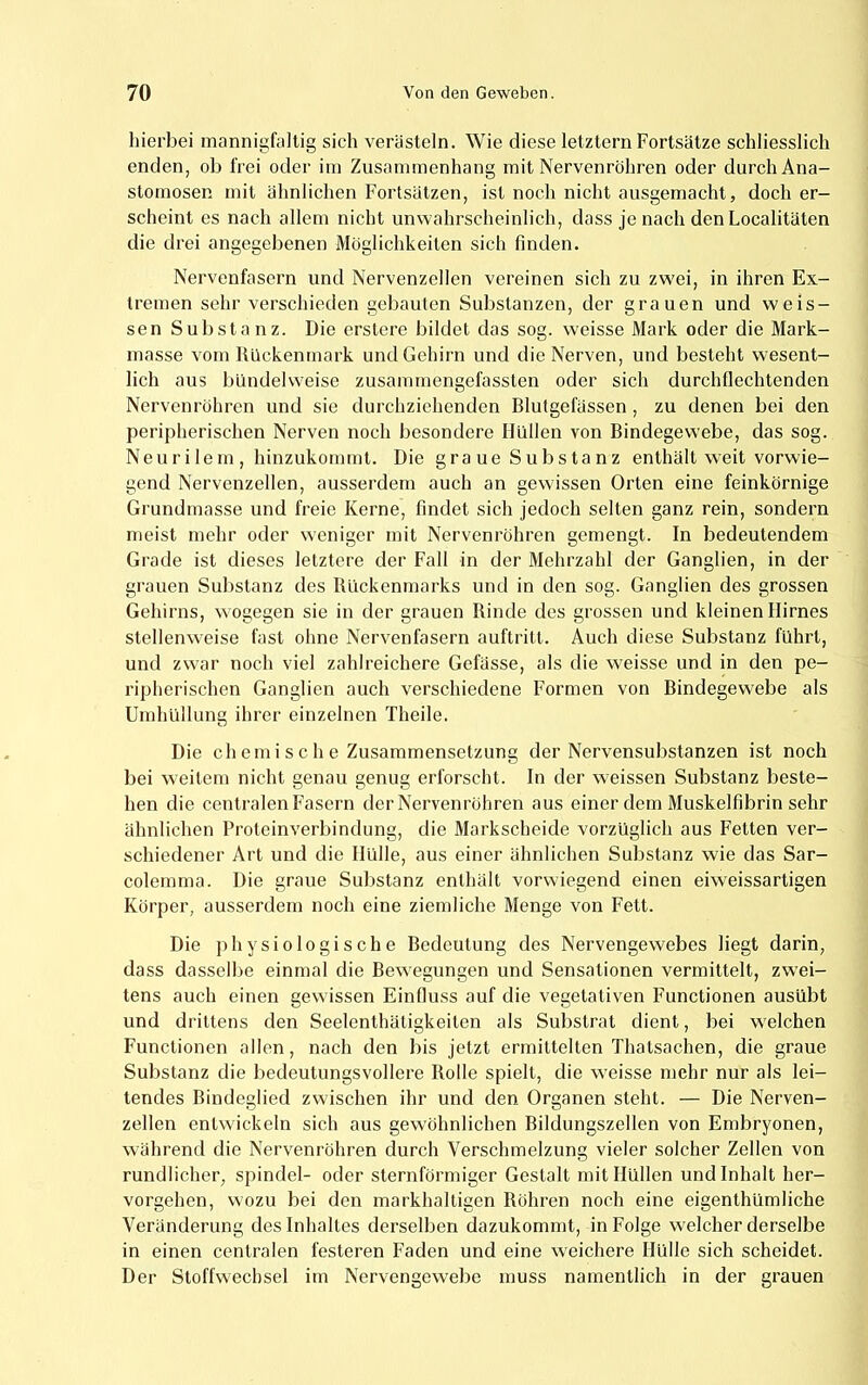 hierbei mannigfaltig sich verästeln. Wie diese letztem Fortsätze schliesslich enden, ob frei oder im Zusammenhang mit Nervenröhren oder durch Ana- stomosen mit ähnlichen Fortsätzen, ist noch nicht ausgemacht, doch er- scheint es nach allem nicht unwahrscheinlich, dass je nach den Localitäten die drei angegebenen Möglichkeiten sich finden. Nervenfasern und Nervenzellen vereinen sich zu zw'ei, in ihren Ex- tremen sehr verschieden gebauten Substanzen, der grauen und weis- sen Substanz. Die erstere bildet das sog. weisse Mark oder die Mark- masse vom Rückenmark und Gehirn und die Nerven, und besteht wesent- lich aus büudelvveise zusammengefassten oder sich durchflechtenden Nervenröhren und sie durchziehenden Blutgefässen , zu denen bei den peripherischen Nerven noch besondere Hullen von Bindegewebe, das sog. Neuri lem , hinzukommt. Die gra ue Substanz enthält w'eit vorwie- gend Nervenzellen, ausserdem auch an gewissen Orten eine feinkörnige Grundmasse und freie Kerne, findet sich jedoch selten ganz rein, sondern meist mehr oder weniger mit Nervenröhren gemengt. In bedeutendem Grade ist dieses letztere der Fall in der Mehrzahl der Ganglien, in der grauen Substanz des Rückenmarks und in den sog. Ganglien des grossen Gehirns, wogegen sie in der grauen Rinde des grossen und kleinen Hirnes stellenweise fast ohne Nervenfasern auftritt. Auch diese Substanz führt, und zw'ar noch viel zahlreichere Gefässe, als die w^eisse und in den pe- ripherischen Ganglien auch verschiedene Formen von Bindegewebe als Umhüllung ihrer einzelnen Theile. Die ch emi s c h e Zusammensetzung der Nervensubstanzen ist noch bei weitem nicht genau genug erforscht. In der weissen Substanz beste- hen die centralen Fasern der Nervenröhren aus einer dem Muskelfibrin sehr ähnlichen Proteinverbindung, die Markscheide vorzüglich aus Fetten ver- schiedener Art und die Hülle, aus einer ähnlichen Substanz wie das Sar- colemma. Die graue Substanz enthält vorwiegend einen eiweissartigen Körper, ausserdem noch eine ziemliche Menge von Fett. Die jihysiologische Bedeutung des Nervengewebes liegt darin, dass dasselbe einmal die Bewegungen und Sensationen vermittelt, zwei- tens auch einen gewissen Einfluss auf die vegetativen Functionen ausübt und drittens den Seelenthätigkeiten als Substrat dient, bei w'elchen Functionen allen, nach den bis jetzt ermittelten Thalsachen, die graue Substanz die bedeutungsvollere Rolle spielt, die weisse mehr nur als lei- tendes Bindeglied zwischen ihr und den Organen steht. — Die Nerven- zellen entwickeln sich aus gewöhnlichen Bildungszellen von Embryonen, während die Nervenröhren durch Verschmelzung vieler solcher Zellen von rundlicher, spindel- oder sternförmiger Gestalt mit Hüllen und Inhalt her- vorgehen, wozu bei den markhalligen Röhren noch eine eigenthümliche Veränderung des Inhaltes derselben dazukommt, in Folge welcher derselbe in einen centralen festeren Faden und eine w'eichere Hülle sich scheidet. Der Stoffwechsel im Nervengewebe muss namentlich in der grauen