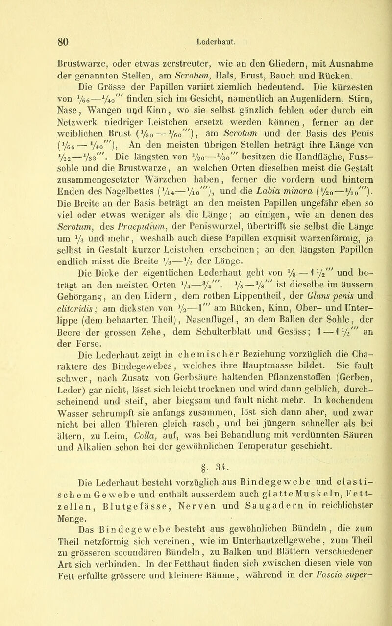 Brustwarze, oder etwas zerstreuter, wie an den Gliedern, mit Ausnahme der genannten Stellen, am Scrotum, Hals, Brust, Bauch und Rücken. Die Grösse der Papillen variirt ziemlich bedeutend. Die kürzesten von Vee—finden sich im Gesicht, namentlich an Augenlidern, Stirn, Nase, Wangen uud Kinn, wo sie selbst gänzlich fehlen oder durch ein Netzwerk niedriger Leistchen ersetzt werden können, ferner an der weiblichen Brust (Vso — ^/eo”'), am Scrotum und der Basis des Penis (Yee — V40'), An den meisten übrigen Stellen beträgt ihre Länge von V22—V33^ Die längsten von Vao—V30” besitzen die Handfläche, Fuss- sohle und die Brustwarze, an welchen Orten dieselben meist die Gestalt zusammengesetzter Wärzchen haben, ferner die vordem und hintern Enden des Nagelbettes (V14—Vio”')» Labia minora (V20—Vio'”)- Die Breite an der Basis beträgt an den meisten Papillen ungefähr eben so viel oder etwas weniger als die Länge; an einigen, wie an denen des Scrotum, des Praeputium, der Peniswurzel, übertrilft sie selbst die Länge um Ya und mehr, weshalb auch diese Papillen exquisit warzenförmig, ja selbst in Gestalt kurzer Leistchen erscheinen; an den längsten Papillen endlich misst die Breite V3—V2 der Länge. Die Dicke der eigentlichen Lederhaut geht von Ys — \ Y2'” und be- trägt an den meisten Orten Y4—V*'■ Ys — Vs ” ist dieselbe im äussern Gehörgang, an den Lidern , dem rothen Lippentheil, der Glans penis und clitoridis; am dicksten von Y2—uui Rücken, Kinn, Ober- und Unter- lippe (dem behaarten Theil), Nasenflügel, an dem Ballen der Sohle , der Beere der grossen Zehe, dem Schulterblatt und Gesäss; 1—\y2.' an der Ferse. Die Lederhaut zeigt in chemischer Beziehung vorzüglich die Cha- raktere des Bindegewebes, welches ihre Hauptmasse bildet. Sie fault schwer, nach Zusatz von Gerbsäure haltenden Pflanzenstoffen (Gerben, Leder) gar nicht, lässt sich leicht trocknen und wird dann gelblich, durch- scheinend und steif, aber biegsam und fault nicht mehr. In kochendem Wasser schrumpft sie anfangs zusammen, löst sich dann aber, und zwar nicht bei allen Thieren gleich rasch, und bei Jüngern schneller als bei ältern, zu Leim, Colla, auf, was bei Behandlung mit verdünnten Säuren und Alkalien schon bei der gewöhnlichen Temperatur geschieht. §. 34. Die Lederhaut besteht vorzüglich aus Bindegewebe und elasti- schem Gewebe und enthält ausserdem auch glatteMuskeln, Fett- zellen, Blutgefässe, Nerven und Saugadern in reichlichster Menge. Das Bindegewebe besteht aus gewöhnlichen Bündeln, die zum Theil netzförmig sich vereinen, wie im Unterhautzellgewebe , zum Theil zu grösseren secundären Bündeln, zu Balken und Blättern verschiedener Art sich verbinden. In der Fetthaut finden sich zwischen diesen viele von Fett erfüllte grössere und kleinere Räume, während in der Fascia super-