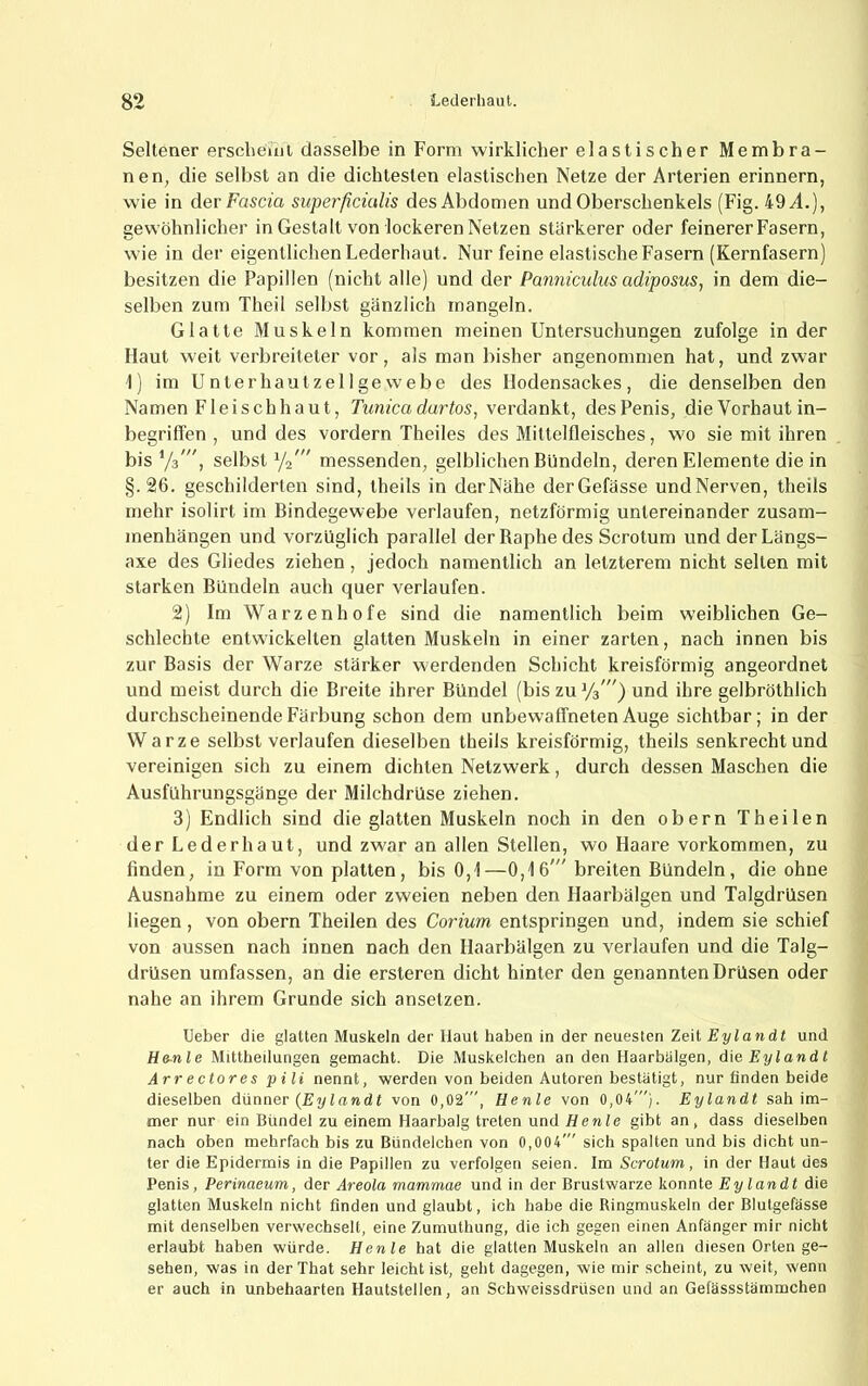 Seltener erscheinl dasselbe in Form wirklicher elastischer Membra- nen, die selbst an die dichtesten elastischen Netze der Arterien erinnern, wie in der Fasern superßcütlis des Abdomen und Oberschenkels (Fig. 49^4.), gewöhnlicher in Gestalt von lockeren Netzen stärkerer oder feinerer Fasern, wie in der eigentlichen Lederhaut. Nur feine elastische Fasern (Kernfasern) besitzen die Papillen (nicht alle) und der Panniculus adiposus, in dem die- selben zum Theil selbst gänzlich mangeln. Glatte Muskeln kommen meinen Untersuchungen zufolge in der Haut weit verbreiteter vor, als man bisher angenommen hat, und zwar i) im Unterhautzellgewebe des Hodensackes, die denselben den Namen Fleischhaut, Tunica durtos, verdankt, des Penis, die Vorhaut in- begriflen , und des vordem Theiles des Mittelfleisches, wo sie mit ihren bis selbst messenden, gelblichen Bündeln, deren Elemente die in §.26. geschilderten sind, theils in derNähe derGefässe undNerven, theils mehr isolirt im Bindegewebe verlaufen, netzförmig untereinander Zusam- menhängen und vorzüglich parallel der Raphe des Scrotum undderLängs- axe des Gliedes ziehen, jedoch namentlich an letzterem nicht selten mit starken Bündeln auch quer verlaufen. 2) Im Warzenhofe sind die namentlich beim weiblichen Ge- schlechte entwickelten glatten Muskeln in einer zarten, nach innen bis zur Basis der Warze stärker werdenden Schicht kreisförmig angeordnet und meist durch die Breite ihrer Bündel (bis zu ^/s') und ihre gelbröthlich durchscheinende Färbung schon dem unbewaffneten Auge sichtbar; in der Warze selbst verlaufen dieselben theils kreisförmig, theils senkrecht und vereinigen sich zu einem dichten Netzwerk, durch dessen Maschen die Ausführungsgänge der Milchdrüse ziehen. 3) Endlich sind die glatten Muskeln noch in den obern Theilen der Lederhaut, und zwar an allen Stellen, wo Haare Vorkommen, zu finden, in Form von platten, bis 0,1—0,16' breiten Bündeln, die ohne Ausnahme zu einem oder zweien neben den Haarbälgen und Talgdrüsen liegen, von obern Theilen des Corium entspringen und, indem sie schief von aussen nach innen nach den Haarbälgen zu verlaufen und die Talg- drüsen umfassen, an die ersteren dicht hinter den genannten Drüsen oder nahe an ihrem Grunde sich ansetzen. lieber die glatten Muskeln der Haut haben in der neuesten Zeit Eylandt und He-nle Mittheilungen gemacht. Die Muskelchen an den Haarbiilgen, die Eylandt Arrectorespili nennt, werden von beiden Autoren bestätigt, nur finden beide dieselben dünner (Eylandt von 0,02', Henle von 0,04'). Eylandt sah im- mer nur ein Bündel zu einem Haarbalg treten und Henle gibt an, dass dieselben nach oben mehrfach bis zu Bündelchen von 0,004' sich spalten und bis dicht un- ter die Epidermis in die Papillen zu verfolgen seien. Im Scrotum, in der Haut des Penis, Perinaeum, der Areola mammae und in der Brustwarze konnte Eylandt die glatten Muskeln nicht finden und glaubt, ich habe die Ringmuskeln der Blutgefässe mit denselben verwechselt, eine Zumutbung, die ich gegen einen Anfänger mir nicht erlaubt haben würde. Henle hat die glatten Muskeln an allen diesen Orten ge- sehen, was in derThat sehr leicht ist, geht dagegen, wie mir scheint, zu weit, wenn er auch in unbehaarten Hautstellen, an Schweissdrüsen und an Gefässstämmchen