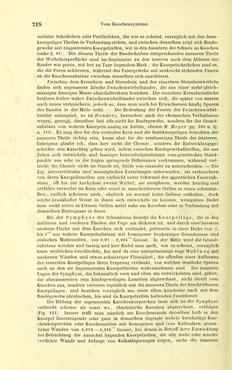isolirter Scheibchen oder Parlikelchen, die wie es scheint, vorzüglicli mit den faser- knorpeligen Theilen in Verbindung stehen, und zwischen denselben zeigt sich Binde- gewebe mit eingestreuten Knorpelzellen, wie in den Ansätzen derSehnen an Knochen (siehe §. 81). Die diesem Theile der Bandscheiben entsprechenden äusseren Theile der Wirhelkörperfläche sind im Gegensätze zu den inneren nach dem Ablösen der Bänder wie porös, mit frei zu Tage liegendem Mark; die Knorpelscheibchen sind es, die die Poren schliessen, während das Fasergewebe mit senkrecht stehenden Fasern an die Knochensubstanz zwischen denselben sich anschliesst. Zwischen dem Kreuzbein und Steissbein und den einzelnen Steissbeinwirbeln finden sich sogenannte falsche Zwischenwirbelbänder, die aus einer mehr gleich- mässigen faserigen Masse ohneGallertkern bestehen. Die einzelnen Kreuzheinstücke besitzen früher wahre Zwischenwirhelbänder zwischen sich, die später von aussen nach innen verknöchern, jedoch so, dass man noch hei Erwachsenen häufig Spuren des Bandes in der Mitte sieht. - Die Bedeutung der Fasern der Zwischenwirbel- händer anlangend, so \iiD anders, besonders auch der chemischen Verhältnisse wegen, geneigt, dieselben fast alle nicht für Bindegewebe, sondern für der Grund- substanz von wahren Knorpeln analog zu halten, ebenso H. Meyer (pg. 300 u. fg. u. 310). Es mag dies für den centralen Kern und die faserknorpeligen Schichten der äusseren Theile richtig sein, kaum aber für die reinfaserigen Theile der letzteren. Uebrigens glaube ich, dass hier nicht die Chemie, sondern die Entwicklungsge- schichte den Ausschlag geben wird, indem zwischen Bindegewebsfibrillen, die aus Zellen sich entwickeln und faseriger Intercellularsuhslanz vom genetischen Stand- punkte aus sehr in die Augen springende Differenzen Vorkommen, während viel- leicht die Chemie nicht im Stande ist, beide von einander zu unterscheiden. — Die Lig. intervertebralia sind mannigfachen Entartungen unterworfen; sie verknöchern von ihren Knorpellamellen aus vielleicht unter Schwund der ojgentlichen Fasersub- stanz , oft bis zur Anchylose zweier Wirbel; sie atrophiren, werden brüchig und zerfallen entweder im Kern oder sonst in umschriebenen Stellen in einen schrautzi- Brei; endlich scheinen auch , obgleich sie normal keine Gefässe enthalten, doch solche krankhafter Weise in ihnen sich entwickeln zu können, wenigstens findet man nicht selten in kleinen Stellen meist nahe am Knochen oder in Verbindung mit demselben Blutergüsse in ihnen. Bei der Symphyse der Schambeine besteht die Kn orp el läge, die in den mittleren und vorderen Theilen der Fuge am dicksten ist, und durch eine äusserst unebene Fläche mit dem Knochen sich verbindet, jederseits in einer Dicke von >/- bis l'” aus wahrer Knorpelsubstanz mit homogener feinkörniger Grundmasse und einfachen Mutterzellen, von 0,01 — 0,024' Grösse. In der Mitte wird die Grund- substanz weicher und faserig und hier findet man auch, wie es scheint, vorzüglich beim weiblichen Geschlechte, hie und da eine unregelmässige enge Höhlung mit unebenen Wänden und etwas schmieriger Flüssigkeit, die offenbar einer Auflösung der innersten Knorpellagen ihren Ursprung verdankt, von welcher deutliche Spuren auch an den sie begrenzenden Knorpeltheilen wahrzunehmen sind. Die äusseren Lagen der Symphyse, die bekanntlich vorn und oben am entwickelsten sind, gehen, die alleräussersten rein bindegewebigen Lamellen abgerechnet, nicht direct vom Knochen aus, sondern vereinen eigentlich nur die äusseren Theile der beschriebenen Knorpellagen , und bestehen vorzüglich aus einer allem Anscheine nach mit dem Bindegewebe identischen, hie und da Knorpelzellen haltenden Fasermasse. Die Bildung der sogenannten Knochenkörperchen lässt sich an der Symphyse vielleicht schöner als sonst wo, rhachitische Knochen abgerechnet, verfolgen (Fig. 124). Immer trifft man nämlich am Knochenrande derselben halb in den Knorpel hineinragende oder ganz in demselben liegende isolirte kernhaltige Kno- chenkörperchen oder Knochenzellen mit homogenen und (von Kalksalzen) granu- lirten Wänden von 0,012 — 0,016' Grösse, bei denen in Betreff ihrer Entwicklung bei Betrachtung der zunächst liegenden Knorpelzellen, die alle mehr oder minder verdickte Wände und Anfänge von Kalkablagerungen zeigen, nicht die leisesten