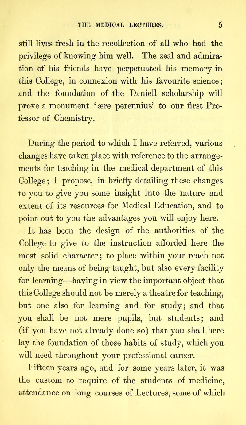 still lives fresh in the recollection of all who had the privilege of knowing him well. The zeal and admira- tion of his friends have perpetuated his memory in this College, in connexion with his favourite science; and the foundation of the Daniell scholarship will prove a monument 4 aere perennius’ to our first Pro- fessor of Chemistry. During the period to which I have referred, various changes have taken place with reference to the arrange- ments for teaching in the medical department of this College; I propose, in briefly detailing these changes to you to give you some insight into the nature and extent of its resources for Medical Education, and to point out to you the advantages you will enjoy here. It has been the design of the authorities of the College to give to the instruction afforded here the most solid character; to place within your reach not only the means of being taught, but also every facility for learning—having in view the important object that this College should not be merely a theatre for teaching, but one also for learning and for study; and that you shall be not mere pupils, but students; and (if you have not already done so) that you shall here lay the foundation of those habits of study, which you will need throughout your professional career. Fifteen years ago, and for some years later, it was the custom to require of the students of medicine, attendance on long courses of Lectures, some of which