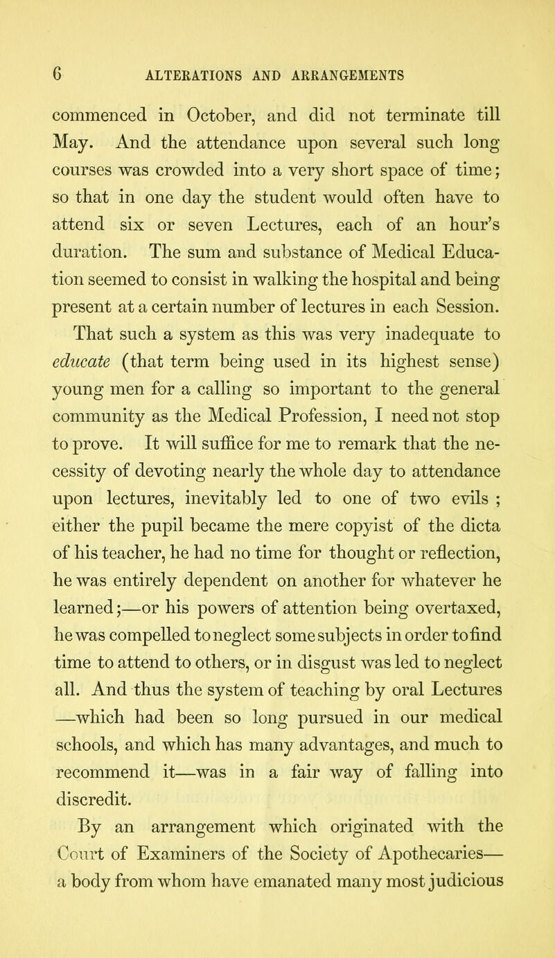 commenced in October, and did not terminate till May. And the attendance upon several such long courses was crowded into a very short space of time; so that in one day the student would often have to attend six or seven Lectures, each of an hour’s duration. The sum and substance of Medical Educa- tion seemed to consist in walking the hospital and being present at a certain number of lectures in each Session. That such a system as this was very inadequate to educate (that term being used in its highest sense) young men for a calling so important to the general community as the Medical Profession, I need not stop to prove. It will suffice for me to remark that the ne- cessity of devoting nearly the whole day to attendance upon lectures, inevitably led to one of two evils ; either the pupil became the mere copyist of the dicta of his teacher, he had no time for thought or reflection, he was entirely dependent on another for whatever he learned;—or his powers of attention being overtaxed, he was compelled to neglect some subjects in order to find time to attend to others, or in disgust was led to neglect all. And thus the system of teaching by oral Lectures —which had been so long pursued in our medical schools, and which has many advantages, and much to recommend it—was in a fair way of falling into discredit. By an arrangement which originated with the Court of Examiners of the Society of Apothecaries— a body from whom have emanated many most judicious