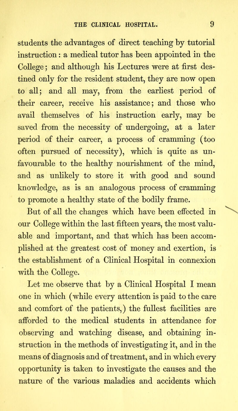 students the advantages of direct teaching by tutorial instruction: a medical tutor has been appointed in the College; and although his Lectures were at first des- tined only for the resident student, they are now open to all; and all may, from the earliest period of their career, receive his assistance; and those who avail themselves of his instruction early, may be saved from the necessity of undergoing, at a later period of their career, a process of cramming (too often pursued of necessity), which is quite as un- favourable to the healthy nourishment of the mind, and as unlikely to store it with good and sound knowledge, as is an analogous process of cramming to promote a healthy state of the bodily frame. But of all the changes which have been effected in our College within the last fifteen years, the most valu- able and important, and that which has been accom- plished at the greatest cost of money and exertion, is the establishment of a Clinical Hospital in connexion with the College. Let me observe that by a Clinical Hospital I mean one in which (while every attention is paid to the care and comfort of the patients,) the fullest facilities are afforded to the medical students in attendance for observing and watching disease, and obtaining in- struction in the methods of investigating it, and in the means of diagnosis and of treatment, and in which every opportunity is taken to investigate the causes and the nature of the various maladies and accidents which