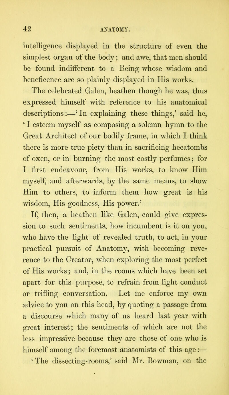 intelligence displayed in the structure of even the simplest organ of the body; and awe, that men should be found indifferent to a Being whose wisdom and beneficence are so plainly displayed in His works. The celebrated Galen, heathen though he was, thus expressed himself with reference to his anatomical descriptions:—c In explaining these things/ said he, c I esteem myself as composing a solemn hymn to the Great Architect of our bodily frame, in which I think there is more true piety than in sacrificing hecatombs of oxen, or in burning the most costly perfumes; for I first endeavour, from His works, to know Him myself, and afterwards, by the same means, to show Him to others, to inform them how great is his wisdom, His goodness, His power.’ If, then, a heathen like Galen, could give expres- sion to such sentiments, how incumbent is it on you, who have the light of revealed truth, to act, in your practical pursuit of Anatomy, with becoming reve- rence to the Creator, when exploring the most perfect of His works; and, in the rooms which have been set apart for this purpose, to refrain from light conduct or trifling conversation. Let me enforce my own advice to you on this head, by quoting a passage from a discourse which many of us heard last year with great interest; the sentiments of which are not the less impressive because they are those of one who is himself among the foremost anatomists of this age:— 4 The dissecting-rooms,’ said Mr. Bowman, on the