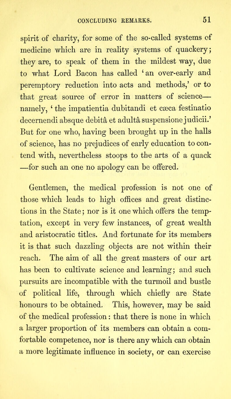 spirit of charity, for some of the so-called systems of medicine which are in reality systems of quackery; they are, to speak of them in the mildest way, due to what Lord Bacon has called ‘an over-early and peremptory reduction into acts and methods,’ or to that great source of error in matters of science— namely, 4 the impatientia dubitandi et caeca festinatio decernendi absque debita et adulta suspensione judicii.’ But for one who, having been brought up in the halls of science, has no prejudices of early education to con- tend with, nevertheless stoops to the arts of a quack —for such an one no apology can be offered. Gentlemen, the medical profession is not one of those which leads to high offices and great distinc- tions in the State; nor is it one which offers the temp- tation, except in very few instances, of great wealth and aristocratic titles. And fortunate for its members it is that such dazzling objects are not within their reach. The aim of all the great masters of our art has been to cultivate science and learning; and such pursuits are incompatible with the turmoil and bustle of political life, through which chiefly are State honours to be obtained. This, however, may be said of the medical profession: that there is none in which a larger proportion of its members can obtain a com- fortable competence, nor is there any which can obtain a more legitimate influence in society, or can exercise