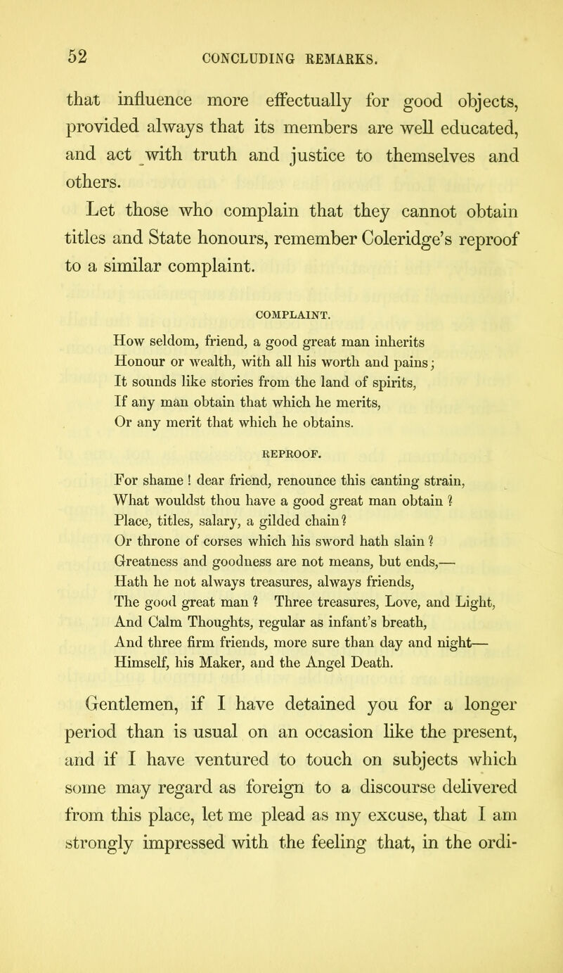 that influence more effectually for good objects, provided always that its members are well educated, and act with truth and justice to themselves and others. Let those who complain that they cannot obtain titles and State honours, remember Coleridge’s reproof to a similar complaint. COMPLAINT. How seldom, friend, a good great man inherits Honour or wealth, with all his worth and pains; It sounds like stories from the land of spirits, If any man obtain that which he merits, Or any merit that which he obtains. REPROOF. For shame ! dear friend, renounce this canting strain, What wouldst thou have a good great man obtain ? Place, titles, salary, a gilded chain? Or throne of corses which his sword hath slain ? Greatness and goodness are not means, but ends,— Hath he not always treasures, always friends, The good great man ? Three treasures, Love, and Light, And Calm Thoughts, regular as infant’s breath, And three firm friends, more sure than day and night—- Himself, his Maker, and the Angel Death. Gentlemen, if I have detained you for a longer period than is usual on an occasion like the present, and if I have ventured to touch on subjects which some may regard as foreign to a discourse delivered from this place, let me plead as my excuse, that 1 am strongly impressed with the feeling that, in the ordi-