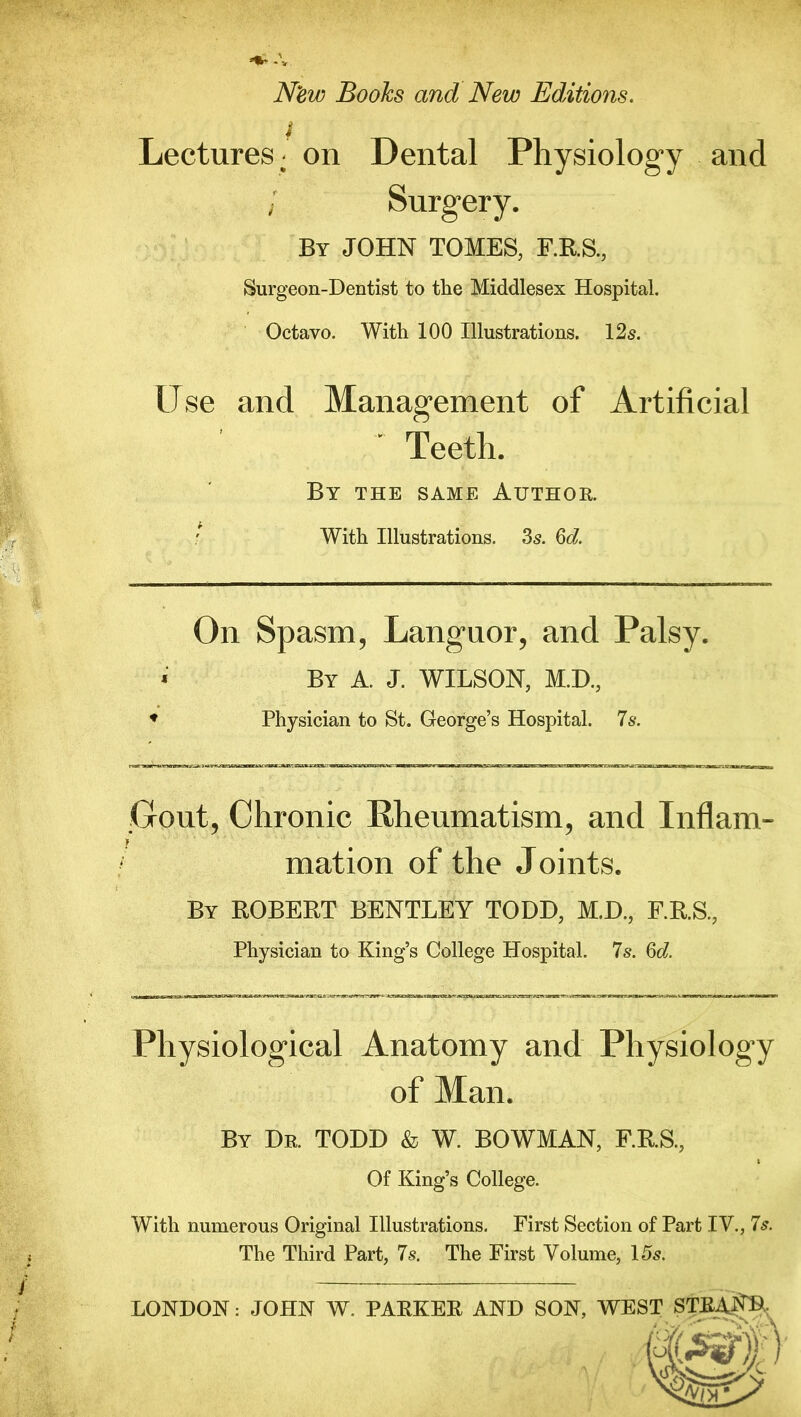 New Books and New Editions, i Lectures; on Dental Physiology and j Surgery. By JOHN TOMES, F.R.S., Surgeon-Dentist to the Middlesex Hospital. Octavo. With 100 Illustrations. 12s. Use and Management of Artificial ' Teeth. By the same Author. With Illustrations. 3s. 6d. On Spasm, Languor, and Palsy. By A. J. WILSON, M.D., Physician to St. George’s Hospital. 7s. Gout, Chronic Rheumatism, and Inflam- f mation of the Joints. By ROBERT BENTLEY TODD, M.D., F.R.S., Physician to King’s College Hospital. 7s. 6d. Physiological Anatomy and Physiology of Man. By Dr. TODD & W. BOWMAN, F.R.S., Of King’s College. With numerous Original Illustrations. First Section of Part IV., 7s. The Third Part, 7s. The First Volume, 15s. LONDON: JOHN W. PARKER AND SON, WEST