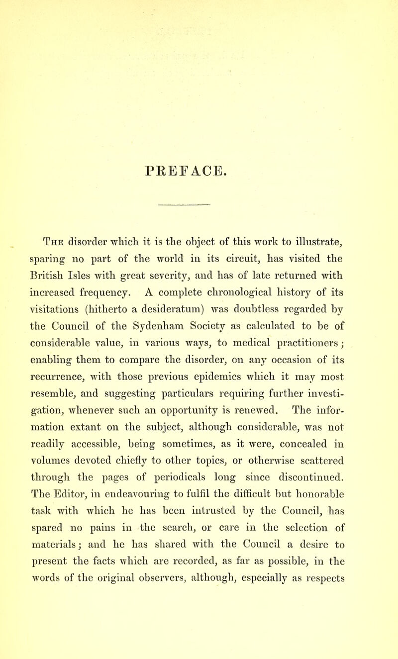 PREFACE. The disorder which, it is the object of this work to illustrate, sparing no part of the world in its circuit, has visited the British Isles with great severity, and has of late returned with increased frequency. A complete chronological history of its visitations (hitherto a desideratum) was doubtless regarded by the Council of the Sydenham Society as calculated to be of considerable value, in various ways, to medical practitioners; enabling them to compare the disorder, on any occasion of its recurrence, with those previous epidemics which it may most resemble, and suggesting particulars requiring further investi- gation, whenever such an opportunity is renewed. The infor- mation extant on the subject, although considerable, was not readily accessible, being sometimes, as it were, concealed in volumes devoted chiefly to other topics, or otherwise scattered through the pages of periodicals long since discontinued. The Editor, in endeavouring to fulfil the difficult but honorable task with which he has been intrusted by the Council, has spared no pains in the search, or care in the selection of materials; and he has shared with the Council a desire to present the facts which are recorded, as far as possible, in the words of the original observers, although, especially as respects