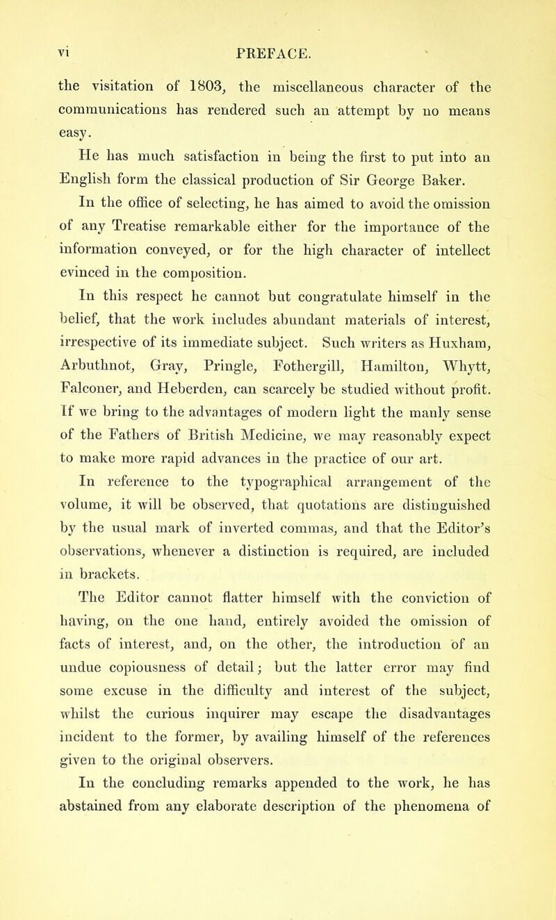 the visitation of 1803, the miscellaneous character of the communications has rendered such an attempt by no means easy. He has much satisfaction in being the first to put into an English form the classical production of Sir George Baber. In the office of selecting, he has aimed to avoid the omission of any Treatise remarkable either for the importance of the information conveyed, or for the high character of intellect evinced in the composition. In this respect he cannot but congratulate himself in the belief, that the work includes abundant materials of interest, irrespective of its immediate subject. Such writers as Huxham, Arbuthnot, Gray, Pringle, Fothergill, Hamilton, Whytt, Falconer, and Heberden, can scarcely be studied without profit. If we bring to the advantages of modern light the manly sense of the Fathers of British Medicine, we may reasonably expect to make more rapid advances in the practice of our art. In reference to the typographical arrangement of the volume, it will be observed, that quotations are distinguished by the usual mark of inverted commas, and that the Editor’s observations, whenever a distinction is required, are included in brackets. The Editor cannot flatter himself with the conviction of having, on the one hand, entirely avoided the omission of facts of interest, and, on the other, the introduction of an undue copiousness of detail; hut the latter error may find some excuse in the difficulty and interest of the subject, whilst the curious inquirer may escape the disadvantages incident to the former, by availing himself of the references given to the original observers. In the concluding remarks appended to the work, he has abstained from any elaborate description of the phenomena of