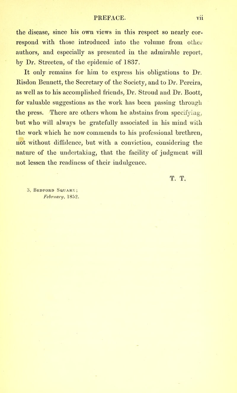 the disease, since his own views in this respect so nearly cor- respond with those introduced into the volume from other authors, and especially as presented in the admirable report, by Dr. Streeten, of the epidemic of 1837. It only remains for him to express his obligations to Dr. Risdon Bennett, the Secretary of the Society, and to Dr. Pereira, as well as to his accomplished friends, Dr. Stroud and Dr. Boott, for valuable suggestions as the work has been passing through the press. There are others whom he abstains from specifying, but who will always be gratefully associated in his mind with the work which he now commends to his professional brethren, not without diffidence, but with a conviction, considering the nature of the undertaking, that the facility of judgment will not lessen the readiness of their indulgence. T. T. 3, Bedford Scujare ; February, 1852.