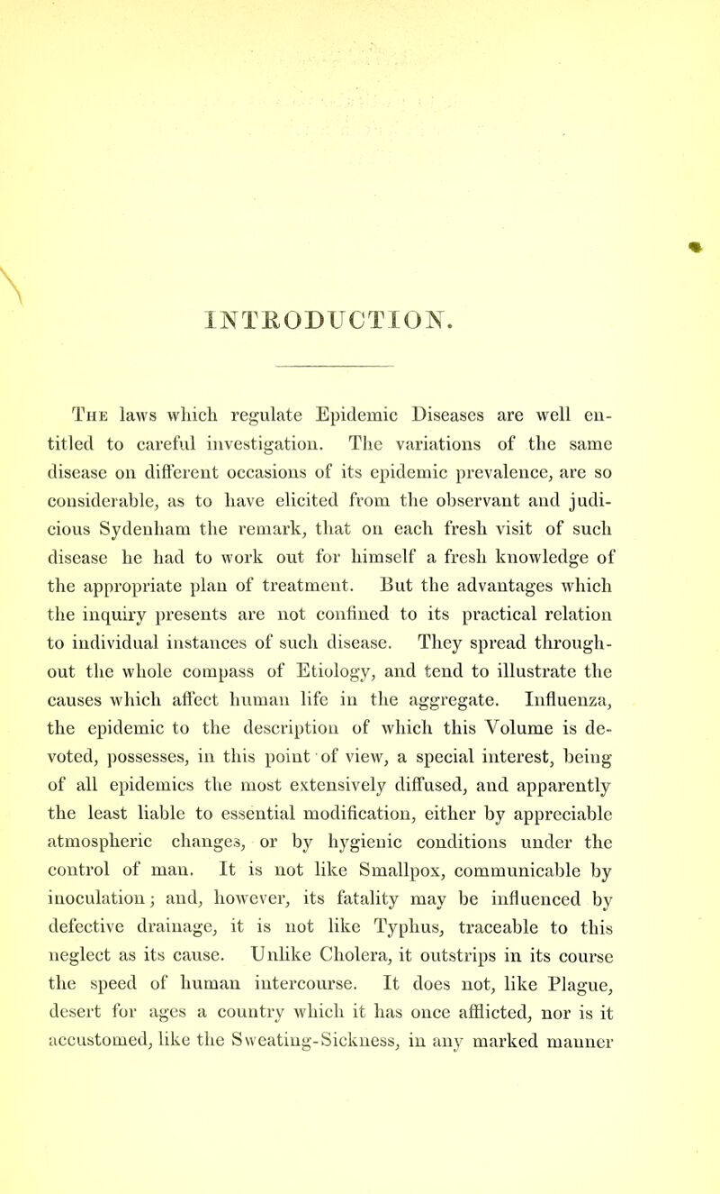 INTRODUCTION. The laws which regulate Epidemic Diseases are well en- titled to careful investigation. The variations of the same disease on different occasions of its epidemic prevalence, are so considerable, as to have elicited from the observant and judi- cious Sydenham the remark, that on each fresh visit of such disease he had to work out for himself a fresh knowledge of the appropriate plan of treatment. But the advantages which the inquiry presents are not confined to its practical relation to individual instances of such disease. They spread through- out the whole compass of Etiology, and tend to illustrate the causes which affect human life in the aggregate. Influenza, the epidemic to the description of which this Volume is de- voted, possesses, in this point' of view, a special interest, being of all epidemics the most extensively diffused, and apparently the least liable to essential modification, either by appreciable atmospheric changes, or by hygienic conditions under the control of man. It is not like Smallpox, communicable by inoculation; and, however, its fatality may be influenced by defective drainage, it is not like Typhus, traceable to this neglect as its cause. Unlike Cholera, it outstrips in its course the speed of human intercourse. It does not, like Plague, desert for ages a country which it has once afflicted, nor is it accustomed, like the Sweating-Sickness, in any marked manner